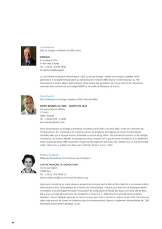 38
Luc Darbonne
PDG de Darégal et Président du FBN France
DAREGAL
6, boulevard Joffre
91490 Milly la Forêt
Tél. : +33 (0) 1 64 98 29 00
luc.darbonne@daregal.fr
Luc est Président-Directeur Général depuis 1982 du groupe Daregal - herbes aromatiques surgelées (4ème
génération). Il est également président du Family Business Network (FBN) France et Administrateur du FBN
International. Il est par ailleurs Administrateur de la Société des agriculteurs de France (SAF) et de l’Association
nationale de la recherche et technologie (ANRT) et conseiller de la Banque de France.
Denis Dauchy
PhD, Professeur en stratégie, Directeur EDHEC Executive MBA
EDHEC BUSINESS SCHOOL - CAMPUS DE LILLE
24, avenue Gustave Delory
CS 50411
59057 Roubaix
Tél. : +33 (0) 3 20 15 45 00
denis.dauchy@edhec.edu
Denis est professeur en stratégie d’entreprise et Directeur de l’EDHEC Executive MBA. Il met son expérience de
l’enseignement, de l’entreprise et du conseil au service de dirigeants d’entreprises de renom et d’entreprises
familiales telles que le Groupe Auchan, Bonduelle ou encore Leroy Merlin. Ses interventions portent sur la stratégie
d’entreprise, les Business Models, le management de la complexité et la gouvernance d’entreprise. Il est également
expert auprès des clubs APM (Association Progrès du Management) et l’auteur de 7 étapes pour un business model
solide ; Réinventer la création de valeur avec méthode, Éditions Dunod, 2010.
Béatrice de Durfort
Déléguée Générale du Centre Français des Fondations
CENTRE FRANÇAIS DES FONDATIONS
34, bis rue Vignon
75009 Paris
Tél. : +33 (0) 1 83 79 03 52
beatrice.dedurfort@centre-francais-fondations.org
Après avoir coordonné ou mené plusieurs programmes culturels pour la Ville de Paris, Béatrice a successivement été
administratrice de la Cinémathèque de la Danse à la Cinémathèque Française, puis directrice de la programmation
immobilière et du développement pour l’Association de préfiguration de l’Ecole des Beaux-Arts de la Ville de Paris.
Elle a acquis une grande expérience des fondations en devenant en 1994 directrice générale de la Fondation
Napoléon. Elle est Déléguée générale du Centre Français des Fonds et Fondations depuis janvier 2004. Elle mène par
ailleurs des activités de conseil et d’expertise dans le domaine culturel. Béatrice a également été présidente de l’ONG
Patrimoine sans Frontières pendant 12 ans.
 