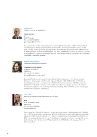 40
Yves Gonnord
Président d’honneur de Fleury-Michon
FLEURY MICHON
BP1
85707 Pouzauges
Tél. : +33 (0) 2 51 66 32 32
gonnord.yves@fleurymichon.fr
Yves a commencé sa carrière comme vétérinaire aux Services vétérinaires de la Seine en 1963, avant d’intégrer le
service de recherche et développement de Fleury Michon en 1964. Directeur commercial et marketing de 1966 à
1976, il prend la direction générale du groupe en 1976 et devient Président-Directeur Général en 1981. Il transmet
en 2009 la présidence du groupe à son fils Grégoire. Il est depuis 2009 Président d’honneur du conseil de surveillance
de Fleury-Michon. Il a également été président de l’Union patronale de la Vendée et vice-président de la Chambre de
commerce et d’industrie de la Vendée.
Blandine Herbaut-Mulliez
Présidente de la Fondation Entreprendre
FONDATION ENTREPRENDRE
43, avenue de Friedland
75008 Paris
Tél. : +33 (0) 1 53 75 19 70
bherbaut@fondation-entreprendre.fr
Blandine est Présidente de la Fondation Entreprendre. La Fondation Entreprendre a été initiée par le réseau
Entreprendre et impulsée par la famille Mulliez. Depuis ses débuts en 1986, 40 000 emplois ont été créés. Sur
la sensibilisation des jeunes à l’entrepreunariat, la Fondation finance deux associations : 100.000 entrepreneurs,
qui fait intervenir des chefs d’entreprise dans les écoles, et les Entrepreneuriales, qui apprend aux étudiants de
l’enseignement supérieur à créer une entreprise à travers un challenge. Enfin, la Fondation soutient Audaces, pour
aider des chômeurs à devenir entrepreneurs.
Denis Kibler
Administrateurs Professionnels Indépendants Associés (APIA)
APIA
3, rue du Président Carnot
69002 Lyon
Tél. : +33 (0) 4 69 96 09 45
d.kibler@apia.asso.fr
Denis a occupé les 3 statuts de l’entrepreneur : héritier, repreneur et créateur. Il débute dans le groupe d’outillage
créé en 1930 par son grand-père avant d’exercer la fonction de Directeur marketing de Somfy (moteurs électriques
tubulaires). En 1987, il cofonde et préside Infra + (systèmes de câblage tertiaire) rachetée par Schneider Electric en
2004. Il partage aujourd’hui son activité entre l’intermédiation et le conseil, aux cotés des propriétaires, la fonction
d’administrateur indépendant au sein de APIA qu’il a présidée de 2007 à 2012 et celle de juge au Tribunal de
Commerce de Paris.
 