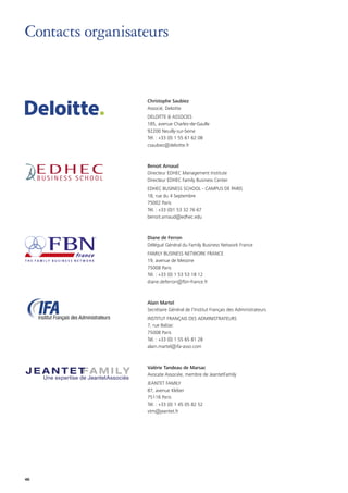 46
Contacts organisateurs
Christophe Saubiez
Associé, Deloitte
DELOITTE  ASSOCIES
185, avenue Charles-de-Gaulle
92200 Neuilly-sur-Seine
Tél. : +33 (0) 1 55 61 62 08
csaubiez@deloitte.fr
Benoit Arnaud
Directeur EDHEC Management Institute
Directeur EDHEC Family Business Center
EDHEC BUSINESS SCHOOL - CAMPUS DE PARIS
18, rue du 4 Septembre
75002 Paris
Tél. : +33 (0)1 53 32 76 67
benoit.arnaud@edhec.edu
Diane de Ferron
Délégué Général du Family Business Network France
FAMILY BUSINESS NETWORK FRANCE
19, avenue de Messine
75008 Paris
Tél. : +33 (0) 1 53 53 18 12
diane.deferron@fbn-france.fr
Alain Martel
Secrétaire Général de l’Institut Français des Administrateurs
INSTITUT FRANÇAIS DES ADMINISTRATEURS
7, rue Balzac
75008 Paris
Tél. : +33 (0) 1 55 65 81 28
alain.martel@ifa-asso.com
Valérie Tandeau de Marsac
Avocate Associée, membre de JeantetFamily
JEANTET FAMILY
87, avenue Kléber
75116 Paris
Tél. : +33 (0) 1 45 05 82 52
vtm@jeantet.fr
 