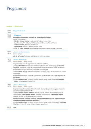 Les 24 Heures des Nouvelles Générations - Faire de l’entreprise familiale un modèle d’avenir 7
Programme
Vendredi 11 janvier 2013
12h00
14h00
Déjeuner d’accueil
14h00
15h00
Table ronde
Comment accompagner la croissance de son entreprise familiale ?
Avec le témoignage de :
• Blandine Herbaut-Mulliez, Présidente de la Fondation Entreprendre
• Luc Darbonne, PDG de Darégal et Président du Family Business Network France
• Catherine Chalvin, Présidente de Challancin
• Frédéric Lucet, fondateur de Family Business Group
Animée par Pascal Pincemin, Responsable Clients  Markets Deloitte France et international
15h00
16h15
Ateliers créative cartoons
En sous-groupes
Alix de La Tour du Pin, Dirigeante  Cartoonist, Ateliers des Leaders
16h30
18h00
Ateliers thématiques
En sous-groupes, 1 atelier au choix
Gouvernance et prise de risque dans une entreprise familiale
Animé par Benoit Arnaud, Directeur, EDHEC Family Business, avec le témoignage de Sébastien
Aguettant, Président du Conseil de Surveillance des Laboratoires Aguettant et PDG de Delpharm
Comment construire et réinventer son modèle économique ?
Animé par Denis Dauchy, Professeur de stratégie à l’EDHEC et auteur de 7 étapes pour un business
model solide
Comment communiquer au sein de l’actionnariat : quelle finalité, quels sujets et quels outils
privilégier ?
Animé par Frédéric Lucet, Fondateur du Family Business Group, avec le témoignage d’Edouard
Thijssen, Co-Fondateur de Trusted Family
18h00
19h30
Ateliers thématiques
En sous-groupes, 1 atelier au choix
La philanthropie, ferment de cohésion familiale et terrain d’apprentissage pour une bonne
gouvernance intergénérationnelle
Animé par Valérie Tandeau de Marsac, Avocate Associée, membre de Jeantet Family, avec le
témoignage de Sabine Roux de Bézieux, Présidente Fondation Araok et Béatrice de Durfort,
Déléguée Générale du Centre Français des Fondations
Plan de succession : comment construire une nouvelle légitimité et quels outils utiliser pour
traiter les enjeux patrimoniaux et de pouvoirs ?
Animé par Frédéric Lucet, Fondateur du Family Business Group, avec le témoignage de Dominique
Moorkens, Président du Groupe Alcopa et Hubert Fabre, Notaire
20h30 Dîner
 