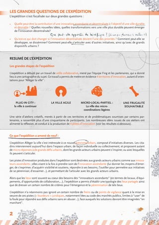 Resumé de l’expédition
Les grandes étapes de l’expédition
L’expédition a débuté par un travail de veille collaborative, mené par l’équipe Fing et les partenaires, qui a donné
lieu à une cartographie du sujet. Ce travail a permis de mettre en évidence 4 territoires d’innovation, autant d’orien-
tations pour “Alléger la ville” :
Les grandes questions de l’expédition
L’expédition s’est focalisée sur deux grandes questions :
•	 Quelle peut être la contribution d’une innovation ascendante et décentralisée à l’objectif d’une ville durable
et désirable ? Quelles nouvelles idées, quelles transformations vers une ville plus durable peuvent émerger
de l’innovation décentralisée?
•	 Qu’est-ce qui doit changer si l’innovation décentralisée devient l’une des priorités ? Comment peut-elle se
développer, se disséminer? Comment peut-elle s’articuler avec d’autres initiatives, ainsi qu’avec de grands
dispositifs urbains ?
Une frugalité
souhaitable
Plug-in City :
la ville à continuer
Micro-local-partiel :
La ville des micro-
coordinations légères
La ville agile
Une série d’ateliers créatifs, menés à partir de ces territoires et de problématiques soumises par certains par-
tenaires, a rassemblé plus d’une cinquantaine de participants. Les nombreuses idées issues de ces ateliers ont
alimenté la réflexion, et conduit à la production de 4 pistes d’innovation (voir les résultats ci-dessous).
Ce que l’expédition a amené de neuf :
L’expédition Alléger la ville s’est intéressée à ce nouvel activisme urbain, composé d’initiatives diverses. Les cita-
dins interviennent aujourd’hui dans l’espace urbain, de façon individuelle ou collectivement, et proposent autant
de micro-réponses à de grands défis urbains, dont les grands acteurs urbains peuvent s’inspirer, ou avec lesquelles
ils peuvent s’articuler.
Les pistes d’innovation produites dans l’expédition sont destinées aux grands acteurs urbains comme aux innova-
teurs ascendants ; elles visent à la fois à prendre soin de l’innovation ascendante (lui donner les moyens d’émer-
ger, de s’exprimer, d’acquérir visibilité et soutiens, répondre à ses besoins, l’outiller pour permettre aux initiatives
de se pérenniser, d’essaimer…), et permettant de l’articuler avec les grands acteurs urbains.
Alors que les lieux sont souvent au coeur des besoins des “innovateurs ascendants” (en termes de locaux, d’équi-
pements, d’opportunités de collaboration,...), l’expédition a permis d’établir une typologie des lieux partagés ainsi
que de dresser un certain nombre de critères pour l’émergence et la pérennisation de tels lieux.
L’expédition n’a néanmoins pas ignoré un certain nombre de freins ou de points de vigilance quant à la mise en
oeuvre de ces pistes (« lourdeurs » juridiques, notamment liées au code des marchés publics, limites à “user” de
la foule pour répondre aux défis urbains sans en abuser…), face auxquels les solutions devront être imaginées “en
marchant”.
2
 