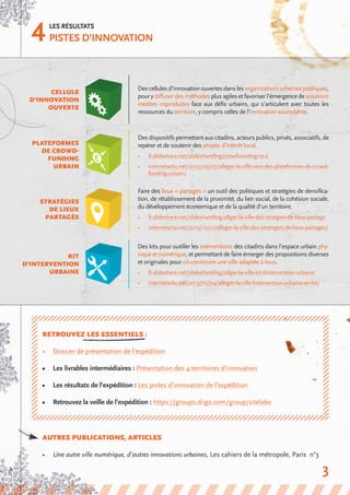 4Les résultats
Pistes d’innovation
cellule
d’innovation
ouverte
Plateformes
de crowd-
funding
urbain
Desdispositifspermettantauxcitadins,acteurspublics,privés,associatifs,de
repérer et de soutenir des projets d’intérêt local.
•	 fr.slideshare.net/slidesharefing/crowfounding-v5-2
•	 internetactu.net/2013/09/27/alleger-la-ville-vers-des-plateformes-de-crowd-
funding-urbain/
stratégies
de lieux
partagés
Faire des lieux « partagés » un outil des politiques et stratégies de densifica-
tion, de rétablissement de la proximité, du lien social, de la cohésion sociale,
du développement économique et de la qualité d’un territoire.
•	 fr.slideshare.net/slidesharefing/allger-la-ville-des-stratgies-de-lieux-partags
•	 internetactu.net/2013/10/11/alleger-la-ville-des-strategies-de-lieux-partages/
Kit
d’intervention
urbaine
Des kits pour outiller les interventions des citadins dans l’espace urbain phy-
sique et numérique, et permettant de faire émerger des propositions diverses
et originales pour co-construire une ville adaptée à tous.
•	 fr.slideshare.net/slidesharefing/allger-la-ville-kit-dintervention-urbaine
•	 internetactu.net/2013/10/04/alleger-la-ville-lintervention-urbaine-en-kit/
RETROUVEZ LES ESSENTIELS :
•	 Dossier de présentation de l’expédition
•	 Les livrables intermédiaires : Présentation des 4 territoires d’innovation
•	 Les résultats de l’expédition : Les pistes d’innovation de l’expédition
•	 Retrouvez la veille de l’expédition : https://groups.diigo.com/group/citelabo
AUTRES PUBLICATIONS, ARTICLES
•	 Une autre ville numérique, d’autres innovations urbaines, Les cahiers de la métropole, Paris n°3
Descellulesd’innovationouvertesdanslesorganisationsurbainespubliques,
poury diffuser des méthodes plus agiles et favoriser l’émergence desolutions
inédites coproduites face aux défis urbains, qui s’articulent avec toutes les
ressources du territoire, y compris celles de l’innovation ascendante.
3
 