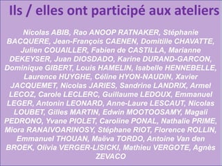 Ils / elles ont participé aux ateliers
Nicolas ABIB, Rao ANOOP RATNAKER, Stéphanie
BACQUERE, Jean-François CAENEN, Domitille CHAVATTE,
Julien COUAILLER, Fabien de CASTILLA, Marianne
DEKEYSER, Juan DIOSDADO, Karine DURAND-GARCON,
Dominique GIBERT, Louis HAMELIN, Isabelle HENNEBELLE,
Laurence HUYGHE, Céline HYON-NAUDIN, Xavier
JACQUEMET, Nicolas JARIES, Sandrine LANDRIX, Armel
LECOZ, Carole LECLERC, Guillaume LEDOUX, Emmanuel
LEGER, Antonin LEONARD, Anne-Laure LESCAUT, Nicolas
LOUBET, Gilles MARTIN, Edwin MOOTOOSAMY, Magali
PEDRONO, Yvane PIOLET, Caroline PONAL, Nathalie PRIME,
Miora RANAIVOARINOSY, Stéphane RIOT, Florence ROLLIN,
Emmanuel THOUAN, Maëva TORDO, Antoine Van den
BROEK, Olivia VERGER-LISICKI, Mathieu VERGOTE, Agnès
ZEVACO

 