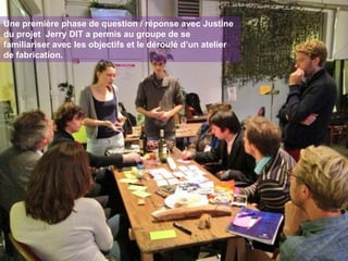 Une première phase de question / réponse avec Justine
du projet Jerry DIT a permis au groupe de se
familiariser avec les objectifs et le déroulé d’un atelier
de fabrication.

 