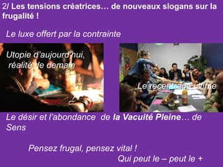 2/ Les tensions créatrices… de nouveaux slogans sur la
frugalité !

Le luxe offert par la contrainte
Utopie d’aujourd’hui,
réalité de demain
Le recentrage ultime
Le désir et l’abondance de la Vacuité Pleine… de
Sens
Pensez frugal, pensez vital !
Qui peut le – peut le +

 