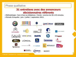 Phase qualitative
              31 entretiens avec des annonceurs
                     décisionnaires référents
    Méthodologie : face à face ou téléphone / Durée : environ de 30 à 45 minutes.
    Période d’enquête : juin / juillet / septembre 2012.




                                                                                     3
© LIMELIGHT – OPINIONWAY 2012 – REPRODUCTION INTERDITE
 