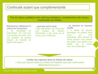 Continuité autant que complémentarité

           Pas de rupture qualitative entre planning stratégique, compréhension des canaux,
                                        et production de contenu

      Retranscrire fidèlement la                   …quel que soit le canal,             …en donnant un nouveau
      culture de l’annonceur,                      « Des spécialistes de canaux qui     souffle
      «     Du      décryptage de                  vont     essayer     de   traduire   « A défaut de pouvoir
      l’information. Ce n’est pas                  l’information à leur canal, ça ne    développer du contenu sans
      une question de canal, c’est                 va pas, ça ne suffit pas»            nous,         ça          c’est
      une question de posture                                                           impossible, elles doivent au
      d’esprit, de manière de                                                           moins pouvoir nous donner
      traiter l’information »                                                           des pistes, nous alerter, nous
                                                                                        mettre    sur     la    bonne
                                                                                        voie, nous challenger »




                              Limiter les ruptures dans la chaîne de valeur
                   « Ceux qui sauront traiter le contenu et l’exploiter quel que soit le canal
                                           détiendront le pouvoir »
                                                                                                                      32
© LIMELIGHT – OPINIONWAY 2012 – REPRODUCTION INTERDITE
 