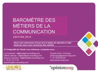 BAROMÈTRE DES
               MÉTIERS DE LA
               COMMUNICATION

                 Nous vous remercions d’avoir pris le temps de répondre à cette
                Marché de la vous n’aurait pu être réalisée.
                étude qui sans
                               Publicité

 Si l’intégralité de l’étude vous intéresse, contactez-nous :

 Luc Laurentin - ll@limelight-consulting.com             Charles-Henri d’Auvigny
 Céline Labroye - cl@limelight-consulting.com            chdauvigny@opinion-way.com
 Amaury Laurentin - al@limelight-consulting.com          T : 01 78 94 90 00
 T : 01 47 12 17 67                                      www.opinion-way.com
 www.limelight-consulting.com


© LIMELIGHT – OPINIONWAY 2012 – REPRODUCTION INTERDITE
 