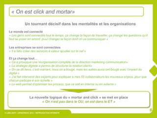 « On est click and mortar»

                   Un tournant décisif dans les mentalités et les organisations
    Le monde est connecté
    « Les gens sont connectés tout le temps, ça change la façon de travailler, ça change les questions qu’il
    faut se poser en amont pour changer la façon dont on va communiquer »

    Les entreprises se sont connectées
    « Il a fallu créer des services à valeur ajoutée sur le net »

    Et ça change tout…
    « Ca a provoqué une réorganisation complète de la direction marketing communication»
    « La stratégie digitale a permis de structurer la relation client»
    « On se dit tiens, c’est marrant, nous on a bougé, mais les autres aussi ont bougé avec l’impact du
    digital »
    « J’ai fait intervenir des experts pour expliquer à mes 55 collaborateurs les nouveaux enjeux, pour que
    chacun participe à son échelle »
    « Le web permet d’optimiser les process, que ce soit en interne ou en externe »



                        La nouvelle logique du « mortar and click » se met en place
                               « On n’est pas dans le OU, on est dans le ET »

                                                                                                               6
© LIMELIGHT – OPINIONWAY 2012 – REPRODUCTION INTERDITE
 