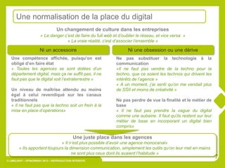Une normalisation de la place du digital
                                  Un changement de culture dans les entreprises
                       « Le danger c’est de faire du full web et d’oublier le réseau, et vice versa »
                                     « La vraie réalité, c’est d’associer l’ensemble »

                      Ni un accessoire                                Ni une obsession ou une dérive
   Une compétence affichée, puisqu’on est                      Ne pas substituer la technologie à la
   obligé d’en faire état                                      communication
   « Toutes les agences se sont dotées d’un                    «Il ne faut pas vendre de la techno pour la
   département digital, mais ça ne suffit pas, il ne           techno, que ce soient les technos qui drivent les
   faut pas que le digital soit l’extraterrestre »             intérêts de l’agence »
                                                               « A un moment, j’ai senti qu’on me vendait plus
   Un niveau de maîtrise attendu au moins                      de SSII et moins de créativité »
   égal à celui revendiqué sur les canaux
   traditionnels                                               Ne pas perdre de vue la finalité et le métier de
   « Il ne faut pas que la techno soit un frein à la           base
   mise en place d’opérations»                                 « Il ne faut pas prendre la vague du digital
                                                               comme une aubaine. Il faut qu’ils restent sur leur
                                                               métier de base en incorporant un digital bien
                                                               compris»

                                             Une juste place dans les agences
                               « Il n’est plus possible d’avoir une agence monocanal»
        « lIs apportent toujours la dimension communication, simplement les outils qu’on leur met en mains
                                     ne sont plus ceux dont ils avaient l’habitude »
                                                                                                                    7
© LIMELIGHT – OPINIONWAY 2012 – REPRODUCTION INTERDITE
 