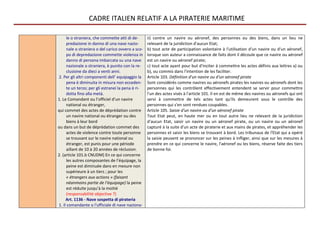 CADRE ITALIEN RELATIF A LA PIRATERIE MARITIME

     le o straniera, che commette atti di de-      ii) contre un navire ou aéronef, des personnes ou des biens, dans un lieu ne
     predazione in danno di una nave nazio-        relevant de la juridiction d'aucun Etat;
     nale o straniera o del carico ovvero a sco-   b) tout acte de participation volontaire à l'utilisation d'un navire ou d'un aéronef,
     po di depredazione commette violenza in       lorsque son auteur a connaissance de faits dont il découle que ce navire ou aéronef
     danno di persona imbarcata su una nave        est un navire ou aéronef pirate;
     nazionale o straniera, è punito con la re-    c) tout acte ayant pour but d'inciter à commettre les actes définis aux lettres a) ou
     clusione da dieci a venti anni.               b), ou commis dans l'intention de les faciliter.
2. Per gli altri componenti dell' equipaggio la    Article 103. Définition d'un navire ou d'un aéronef pirate
     pena è diminuita in misura non ecceden-       Sont considérés comme navires ou aéronefs pirates les navires ou aéronefs dont les
     te un terzo; per gli estranei la pena è ri-   personnes qui les contrôlent effectivement entendent se servir pour commettre
     dotta fino alla metà.                         l'un des actes visés à l'article 101. Il en est de même des navires ou aéronefs qui ont
1. Le Comandant ou l’officiel d’un navire          servi à commettre de tels actes tant qu'ils demeurent sous le contrôle des
     national ou étranger,                         personnes qui s'en sont rendues coupables.
qui commet des actes de déprédation contre         Article 105. Saisie d'un navire ou d'un aéronef pirate
     un navire national ou étranger ou des         Tout Etat peut, en haute mer ou en tout autre lieu ne relevant de la juridiction
     biens à leur bord                             d'aucun Etat, saisir un navire ou un aéronef pirate, ou un navire ou un aéronef
ou dans un but de déprédation commet des           capturé à la suite d'un acte de piraterie et aux mains de pirates, et appréhender les
     actes de violence contre toute personne       personnes et saisir les biens se trouvant à bord. Les tribunaux de l'Etat qui a opéré
     se trouvant sur le navire national ou         la saisie peuvent se prononcer sur les peines à infliger, ainsi que sur les mesures à
     étranger, est punis pour une période          prendre en ce qui concerne le navire, l'aéronef ou les biens, réserve faite des tiers
     aillant de 10 à 20 années de réclusion.       de bonne foi.
2. (article 101.b CNUDM) En ce qui concerne
     les autres composantes de l’équipage, la
     peine est diminuée dans en mesure non
     supérieure à un tiers ; pour les
     « étrangers aux actions » (faisant
     néanmoins partie de l’équipage) la peine
     est réduite jusqu’à la moitié
     (responsabilité objective ?)
     Art. 1136 - Nave sospetta di pirateria
1. Il comandante o l'ufficiale di nave naziona-
 