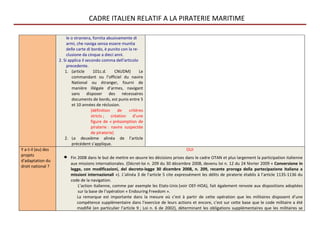 CADRE ITALIEN RELATIF A LA PIRATERIE MARITIME

                         le o straniera, fornita abusivamente di
                         armi, che naviga senza essere munita
                         delle carte di bordo, è punito con la re-
                         clusione da cinque a dieci anni.
                    2. Si applica il secondo comma dell'articolo
                         precedente.
                        1. (article      101c.d.      CNUDM)       Le
                            commandant ou l’officiel du navire
                            National ou étranger, fourni de
                            manière illégale d’armes, navigant
                            sans disposer des nécessaires
                            documents de bords, est punis entre 5
                            et 10 années de réclusion.
                                        (définition    de    critères
                                        stricts ; création d’une
                                        figure de « présomption de
                                        piraterie : navire suspectée
                                        de piraterie)
                        2. Le deuxième alinéa de l’article
                            précédent s’applique.
Y a-t-il (eu) des                                                                        OUI
projets
d'adaptation du
                      •   Fin 2008 dans le but de mettre en œuvre les décisions prises dans le cadre OTAN et plus largement la participation italienne
                          aux missions internationales. (Décret-loi n. 209 du 30 décembre 2008, devenu loi n. 12 du 24 février 2009 « Conversione in
droit national ?
                          legge, con modificazioni, del decreto-legge 30 dicembre 2008, n. 209, recante proroga della partecipazione italiana a
                          missioni internazionali »). L’alinéa 3 de l’article 5 cite expressément les délits de piraterie établis à l’article 1135-1136 du
                          code de la navigation.
                              L’action italienne, comme par exemple les Etats-Unis (voir OEF-HOA), fait également renvoie aux dispositions adoptées
                              sur la base de l’opération « Endouring Freedom ».
                              La remarque est importante dans la mesure où c’est à partir de cette opération que les militaires disposent d’une
                              compétence supplémentaire dans l’exercice de leurs actions et encore, c’est sur cette base que le code militaire a été
                              modifié (en particulier l’article 9 ; Loi n. 6 de 2002), déterminant les obligations supplémentaires que les militaires se
 
