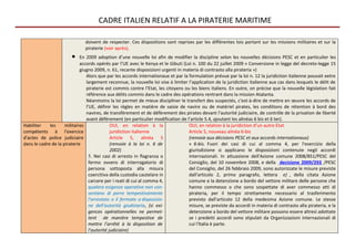 CADRE ITALIEN RELATIF A LA PIRATERIE MARITIME

                               doivent de respecter. Ces dispositions sont reprises par les différentes lois portant sur les missions militaires et sur la
                               piraterie (voir après).
                        •    En 2009 adoption d’une nouvelle loi afin de modifier la discipline selon les nouvelles décisions PESC et en particulier les
                             accords opérés par l’UE avec le Kenya et le Gibuti (Loi n. 100 du 22 juillet 2009 « Conversione in legge del decreto-legge 15
                             giugno 2009, n. 61, recante disposizioni urgenti in materia di contrasto alla pirateria »)
                                Alors que par les accords internationaux et par la formulation prévue par la loi n. 12 la juridiction italienne pouvait eetre
                                largement reconnue, la nouvelle loi vise à limiter l’application de la juridiction italienne aux cas dans lesquels le délit de
                                piraterie est commis contre l’Etat, les citoyens ou les biens italiens. En outre, on précise que la nouvelle législation fait
                                référence aux délits commis dans le cadre des opérations rentrant dans la mission Atalanta.
                                Néanmoins la loi permet de mieux discipliner le transfert des suspectés, c’est-à-dire de mettre en œuvre les accords de
                                l’UE, définir les règles en matière de saisie de navire ou de matériel pirates, les conditions de rétention à bord des
                                navires, de transfèrement et de défèrement des pirates devant l'autorité judiciaire, de contrôle de la privation de liberté
                                avant défèrement (en particulier modification de l’article 5.4, ajoutant les alinéas 6 bis et 6 ter).
Habiliter    les     militaires               OUI, en relation à la                OUI, en relation à la juridiction d’un autre Etat
compétents à l'exercice                       juridiction italienne                Article 5, nouveau alinéa 6-bis
d'actes de police judiciaire                  Article 5, alinéa 5                  (renvoie aux décisions PESC et aux accords internationaux)
dans le cadre de la piraterie                 (renvoie à la loi n. 6 de            « 6-bis. Fuori dei casi di cui al comma 4, per l'esercizio della
                                              2002)                                giurisdizione si applicano le disposizioni contenute negli accordi
                                  5. Nei casi di arresto in flagranza o            internazionali. In attuazione dell'Azione comune 2008/851/PESC del
                                  fermo ovvero di interrogatorio di                Consiglio, del 10 novembre 2008, e della decisione 2009/293 /PESC
                                  persona sottoposta alla misura                   del Consiglio, del 26 febbraio 2009, sono autorizzate le misure previste
                                  coercitiva della custodia cautelare in           dall'articolo 2, primo paragrafo, lettera e) , della citata Azione
                                  carcere per i reati di cui al comma 4,           comune e la detenzione a bordo del vettore militare delle persone che
                                  qualora esigenze operative non con-              hanno commesso o che sono sospettate di aver commesso atti di
                                  sentano di porre tempestivamente                 pirateria, per il tempo strettamente necessario al trasferimento
                                  l'arrestato o il fermato a disposizio-           previsto dall'articolo 12 della medesima Azione comune. Le stesse
                                  ne dell'autorità giudiziaria, (si exi-           misure, se previste da accordi in materia di contrasto alla pirateria, e la
                                  gences opérationnelles ne permet-                detenzione a bordo del vettore militare possono essere altresì adottate
                                  tent de manière tempestive de                    se i predetti accordi sono stipulati da Organizzazioni internazionali di
                                  mettre l’arrêté à la disposition de              cui l'Italia è parte.
                                  l’autorité judiciaire)
 