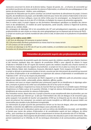 Le projet de prévention de proximité auprès des hommes ayant des relations sexuelles avec d’autres hommes
et des hommes impliqués dans des rapports de prostitution (PPM) a pour objectif de réduire le risque
d’infection à VIH/Sida et des IST auprès des hommes ayants des relations sexuelles avec d’autres hommes et
des hommes impliqués dans des rapports de prostitution. Le projet est mis en place au niveau de 11 sections :
Tanger, Meknès, Rabat, Salé, Casablanca, Essaouira, Marrakech, Agadir, Tiznit, Inezgane et El Jadida.
Le projet se déroule en permanences locales et terrain, assurées par des intervenants de proximité qui assurent
des actions d’information et de sensibilisation en organisant des séances d’information et sensibilisation sur
l’infection à VIH – IST et sur les moyens de prévention.
Pour animer ces actions, Les intervenants de l’ALCS s’appuient sur les diﬀérents outils de prévention conçus
adaptés aux thèmes traités : préservatifs, photos, dépliants, aﬃches, guides…
Ces séances sont aussi un moyen important pour promouvoir auprès de ces bénéﬁciaires le dépistage volon-
taire, anonyme et gratuit et les initier aux consultations des IST et leur prise en charge.
Des séances spéciﬁques s’organisent au niveau du local de l’ALCS qui représente un véritable espace d’échange
d’expériences et d’idées autour de la question VIH/sida. Il s’agit de séances thématiques qui permettent aux
bénéﬁciaires de mieux assimiler les séances d’information.
Plus innovateur encore, depuis deux ans, le projet a franchis un pas exceptionnelle dans la prévention, par une
action de prévention par Internet qui se fait par l’intermédiaire des sites de dialogue et de rencontres gays,
grâce auxquels il est possible de toucher une population d’HSH qui ne fréquente pas les sites de drague par
soucis de préserver leur anonymat. Les contacts sont ensuite transférés sur MSN aﬁn de pouvoir établir une
conversation plus durable et plus facilement enregistrable.
Les intervenants du projet assurent des permanences terrain sur les lieux de drague, selon une cartographie
détaillée, en fonction des diﬀérentes caractéristiques socio culturelles des villes.
Les actions menées par les éducateurs paires qui sont eux-mêmes des bénéﬁciaires du projet, sont identiﬁées
et formés pour mener des actions d’information et de sensibilisation auprès de leurs collègues, du même
milieu, pour contribuer au changement de leur comportement en termes de prévention des IST et VIH/sida.
Dans le cadre du projet, l’ALCS organise des formations en faveur des éducateurs pairs et des intervenants. Elles
portent notamment sur le VIH/sida, les IST, les techniques d’animation et de communications participatives,
etc.
marocaine concernant les droits de la femme battue, l’espace de parole, etc. , et d’autres de convivialité qui
permettent aux femmes de mieux assimiler les séances d’information, en utilisant des jeux pédagogiques et des
ateliers de divertissement : théâtre, soins esthétiques…
L’approche de l’éducation par les paires constitue une activité importante du déroulement du projet, à travers
laquelle, des bénéﬁciaires du projet, sont identiﬁés et formés pour mener des actions d’information et de sensi-
bilisation auprès de leurs collègues, issues du même milieu pour les accompagner au changement de leurs
comportements à risque vis-à-vis des IST et VIH/sida, et d’adopter les moyens de prévention appropriés.
Dans le même cadre, le projet s’appuie sur des formations thématiques spéciﬁques au bénéﬁce des interve-
nants et des bénéﬁciaires, en matière de santé reproductive, santé sexuelle, violence à l’égard de la femme,
estime de soi, relation d’aide …
Des campagnes de dépistage VIH et de consultation des IST sont périodiquement organisées, au proﬁt des
professionnelles du sexe situées au niveau des zones géographiques qui ne disposent pas de locaux de l’ALCS.
Le projet est soutenu par le fonds mondial de lutte contre le sida, la tuberculose et le paludisme et la fondation
Drosos.
Zoom sur les chiﬀres année 2009 :
3 169 Tests de dépistage VIH anonyme et gratuit réalisés
291 518 préservatifs distribués gratuitement au niveau local et au niveau terrain
47 319 contacts ont été sensibilisés
15 actions de dépistage et de PEC des IST par les unités mobiles, en corrélation avec les compagnes PPR.
Formation de 26 éducatrices paires
Prévention de proximité auprès des professionnels du sexe
9
 