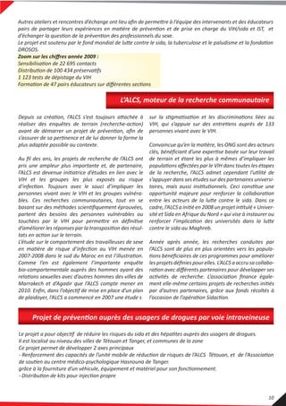 Depuis sa création, l’ALCS s’est toujours attachée à
réaliser des enquêtes de terrain (recherche-action)
avant de démarrer un projet de prévention, aﬁn de
s’assurer de sa pertinence et de lui donner la forme la
plus adaptée possible au contexte.
Au ﬁl des ans, les projets de recherche de l’ALCS ont
pris une ampleur plus importante et, de partenaire,
l’ALCS est devenue initiatrice d’études en lien avec le
VIH et les groupes les plus exposés au risque
d’infection. Toujours avec le souci d’impliquer les
personnes vivant avec le VIH et les groupes vulnéra-
bles. Ces recherches communautaires, tout en se
basant sur des méthodes scientiﬁquement éprouvées,
partent des besoins des personnes vulnérables ou
touchées par le VIH pour permettre en déﬁnitive
d’améliorer les réponses par la transposition des résul-
tats en action sur le terrain.
L’étude sur le comportement des travailleuses de sexe
en matière de risque d’infection au VIH menée en
2007-2008 dans le sud du Maroc en est l’illustration.
Comme l’en est également l’importante enquête
bio-comportementale auprès des hommes ayant des
relations sexuelles avec d’autres hommes des villes de
Marrakech et d’Agadir que l’ALCS compte mener en
2010. Enﬁn, dans l’objectif de mise en place d’un plan
de plaidoyer, l’ALCS a commencé en 2007 une étude s
sur la stigmatisation et les discriminations liées au
VIH, qui s’appuie sur des entretiens auprès de 133
personnes vivant avec le VIH.
Convaincue qu’en la matière, les ONG sont des acteurs
clés, bénéﬁciant d’une expertise basée sur leur travail
de terrain et étant les plus à mêmes d’impliquer les
populations aﬀectées par le VIH dans toutes les étapes
de la recherche, l’ALCS admet cependant l’utilité de
s’appuyer dans ses études sur des partenaires universi-
taires, mais aussi institutionnels. Ceci constitue une
opportunité majeure pour renforcer la collaboration
entre les acteurs de la lutte contre le sida. Dans ce
cadre, l’ALCS a initié en 2008 un projet intitulé « Univer-
sité et Sida en Afrique du Nord » qui vise à instaurer ou
renforcer l’implication des universités dans la lutte
contre le sida au Maghreb.
Année après année, les recherches conduites par
l’ALCS sont de plus en plus orientées vers les popula-
tions bénéﬁciaires de ces programmes pour améliorer
les projets déﬁnies pour elles. L’ALCS a accru sa collabo-
ration avec diﬀérents partenaires pour développer ses
activités de recherche. L’association ﬁnance égale-
ment elle-même certains projets de recherches initiés
par d’autres partenaires, grâce aux fonds récoltés à
l’occasion de l’opération Sidaction.
L’ALCS, moteur de la recherche communautaire
Le projet a pour objectif de réduire les risques du sida et des hépatites auprès des usagers de drogues.
Il est localisé au niveau des villes de Tétouan et Tanger, et communes de la zone
Ce projet permet de développer 2 axes principaux
- Renforcement des capacités de l’unité mobile de réduction de risques de l’ALCS Tétouan, et de l’Association
de soutien au centre médico-psychologique Hasnouna de Tanger.
grâce à la fourniture d’un véhicule, équipement et matériel pour son fonctionnement.
- Distribution de kits pour injection propre
Projet de prévention auprès des usagers de drogues par voie intraveineuse
Autres ateliers et rencontres d’échange ont lieu aﬁn de permettre à l’équipe des intervenants et des éducateurs
pairs de partager leurs expériences en matière de prévention et de prise en charge du VIH/sida et IST, et
d’échanger la question de la prévention des professionnels du sexe.
Le projet est soutenu par le fond mondial de lutte contre le sida, la tuberculose et le paludisme et la fondation
DROSOS.
Zoom sur les chiﬀres année 2009 :
Sensibilisation de 22 695 contacts
Distribution de 100 434 préservatifs
1 123 tests de dépistage du VIH
Formation de 47 pairs éducateurs sur diﬀérentes sections
10
 