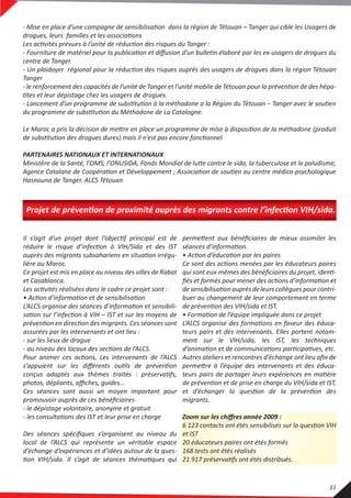 - Mise en place d’une campagne de sensibilisation dans la région de Tétouan – Tanger qui cible les Usagers de
drogues, leurs familles et les associations
Les activités prévues à l’unité de réduction des risques du Tanger :
- Fourniture de matériel pour la publication et diﬀusion d’un bulletin élaboré par les ex-usagers de drogues du
centre de Tanger.
- Un plaidoyer régional pour la réduction des risques auprès des usagers de drogues dans la région Tétouan
Tanger
- le renforcement des capacités de l’unité de Tanger et l’unité mobile de Tétouan pour la prévention de des hépa-
tites et leur dépistage chez les usagers de drogues.
- Lancement d’un programme de substitution à la méthadone a la Région du Tétouan – Tanger avec le soutien
du programme de substitution du Méthadone de La Catalogne.
Le Maroc a pris la décision de mettre en place un programme de mise à disposition de la méthadone (produit
de substitution des drogues dures) mais il n’est pas encore fonctionnel
PARTENAIRES NATIONAUX ET INTERNATIONAUX
Ministère de la Santé, l’OMS, l’ONUSIDA, Fonds Mondial de lutte contre le sida, la tuberculose et le paludisme,
Agence Catalane de Coopération et Développement ; Association de soutien au centre médico-psychologique
Hasnouna de Tanger. ALCS Tétouan
Il s’agit d’un projet dont l’objectif principal est de
réduire le risque d’infection à VIH/Sida et des IST
auprès des migrants subsahariens en situation irrégu-
lière au Maroc.
Ce projet est mis en place au niveau des villes de Rabat
et Casablanca.
Les activités réalisées dans le cadre ce projet sont :
• Action d’information et de sensibilisation
L’ALCS organise des séances d’information et sensibili-
sation sur l’infection à VIH – IST et sur les moyens de
prévention en direction des migrants. Ces séances sont
assurées par les intervenants et ont lieu :
- sur les lieux de drague
- au niveau des locaux des sections de l’ALCS.
Pour animer ces actions, Les intervenants de l’ALCS
s’appuient sur les diﬀérents outils de prévention
conçus adaptés aux thèmes traités : préservatifs,
photos, dépliants, aﬃches, guides…
Ces séances sont aussi un moyen important pour
promouvoir auprès de ces bénéﬁciaires
- le dépistage volontaire, anonyme et gratuit
- les consultations des IST et leur prise en charge
Des séances spéciﬁques s’organisent au niveau du
local de l’ALCS qui représente un véritable espace
d’échange d’expériences et d’idées autour de la ques-
tion VIH/sida. Il s’agit de séances thématiques qui
permettent aux bénéﬁciaires de mieux assimiler les
séances d’information.
• Action d’éducation par les paires
Ce sont des actions menées par les éducateurs paires
qui sont eux-mêmes des bénéﬁciaires du projet, identi-
ﬁés et formés pour mener des actions d’information et
de sensibilisation auprès de leurs collègues pour contri-
buer au changement de leur comportement en terme
de prévention des VIH/sida et IST.
• Formation de l’équipe impliquée dans ce projet
L’ALCS organise des formations en faveur des éduca-
teurs pairs et des intervenants. Elles portent notam-
ment sur le VIH/sida, les IST, les techniques
d’animation et de communications participatives, etc.
Autres ateliers et rencontres d’échange ont lieu aﬁn de
permettre à l’équipe des intervenants et des éduca-
teurs pairs de partager leurs expériences en matière
de prévention et de prise en charge du VIH/sida et IST,
et d’échanger la question de la prévention des
migrants.
Zoom sur les chiﬀres année 2009 :
6 123 contacts ont étés sensibilisés sur la question VIH
et IST
20 éducateurs paires ont étés formés
168 tests ont étés réalisés
21 917 préservatifs ont étés distribués.
Projet de prévention de proximité auprès des migrants contre l’infection VIH/sida.
11
 