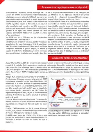 Promouvoir le dépistage anonyme et gratuit
Consciente de l’intérêt du test de dépistage, l’ALCS a
ouvert dès 1992 le premier centre d’information et de
dépistage anonyme et gratuit (CIDAG) au Maroc en
partenariat avec le ministère de la Santé. Aujourd’hui,
l’association dispose d'un réseau d'une vingtaine de
CIDAG répartis à travers le Royaume et qui assurent
des consultations de conseil et test VIH, anonyme et
gratuit, par semaine grâce à des médecins bénévoles,
formés à cet eﬀet. Ces centres utilisent les tests
rapides permettant d'obtenir le résultat en moins
d'une demi-heure.
En 2009, près de 37 007 tests ont été réalisés dans
l’ensemble des CIDAG de l’ALCS.
Parallèlement, et dans le souci de faciliter l’accès aux
populations les plus éloignées au test de dépistage,
l’ALCS a mis en circulation en 2003 un centre mobile de
diagnostic anonyme et gratuit. Depuis, et devant le
succès de cette forme de dépistage, 4 autres nouveaux
bus ont été mis en circulation dont un grâce à un don
de Sa Majesté le Roi Mohammed VI. En 2009, plus de
23 240 tests ont été eﬀectués à bord de ces unités
mobiles de diagnostic lors des diﬀérentes campa-
gnes d’info-prévention menées par l’ALCS.
Toujours dans le cadre de la promotion de démarches
innovantes en matière d'encouragement au dépis-
tage, l'ALCS a organisé la Journée Nationale du Dépis-
tage (JND) en 2007, cet évènement est depuis devenu
un rendez-vous annuel incontournable, la plus grande
opération de promotion du dépistage jamais organi-
sée au Maroc. Cette opération est facilitée par le
travail des associations locales, partenaires de l’ALCS
et par la collaboration de médecins du secteur privé et
de certains centres de santé. En outre, l’importante
mobilisation de l’ensemble des médias nationaux et
locaux a contribué à la réussite de l’opération qui a
largement dépassé toutes les prévisions. En eﬀet,
chaque année, plus de 5000 personnes se font tester
au cours de la JND.
Aujourd’hui au Maroc, 65% des personnes développant un sida ne découvrent leur séropositivité qu’à un stade
avancé de la maladie. Or les avancées en matière de traitements, disponibles gratuitement au Maroc depuis
2003, associées à un dépistage précoce, permettraient une meilleure prise en charge des personnes infectées.
C’est pour cela que l’ALCS a mis en place une opération pilote : « La journée nationale du dépistage du VIH » orga-
nisées depuis l’année 2007. Il s’agit de la plus grande opération de promotion du dépistage jamais organisée au
Maroc.
La journée nationale du dépistage
Il s’agit d’un rendez-vous annuel pour la promotion et
l’incitation au dépistage anonyme et gratuit. En 2007,
la campagne a mobilisé en trois jours 75 médecins, 300
volontaires et 3 unités mobiles de dépistage répartis
sur 50 sites déployés sur l’ensemble du territoire natio-
nal. Elle a également été facilitée par le travail des
associations locales, partenaires de l’ALCS dans les
diﬀérentes régions du pays, et par la collaboration de
cabinets de médecins du secteur privé et de certains
centres de santé.
En outre, l’importante mobilisation de l’ensemble des
médias nationaux et locaux a contribué à la réussite de
l’opération qui a largement dépassé toutes les prévi-
sions.
En eﬀet, 7.492 personnes ont fait le test de dépistage
en trois jours, contre 6 401 tests réalisés sur l’ensemble
de l’année 2005 dans les CIDAGs de l’ALCS.
En 2008, nous avons pu réaliser 4514 tests en une
journée, en mobilisant 70 médecins volontaires te 350
bénévoles à travers 60 sites au niveau de tout le
royaume.
L’ALCS était ﬁdèle au rendez-vous également en 2009,
elle a pu réaliser 5359 tests auprès de la population
générale au niveau de tout le royaume
12
 