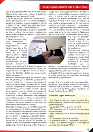 renforcer les compétences en matière prise en
charge des : médiateurs, assistantes sociales, psycho-
logues, médecins, inﬁrmiers, volontaires…
En ﬁn 2009, l’ALCS a renforcé un programme de prise
en charge pédiatrique, qui rentre dans les activités
transversales du projet initial.
Le projet de la prise en charge est soutenu par Sidac-
tion Maroc, Fonds Mondial de lutte contre le sida, la
tuberculose et le paludisme ; Sidaction ; Ensemble
pour une Solidarité Thérapeutique Hospitalière en
Réseau; Fondation Drosos, BMS.
Zoom sur les chiﬀres année 2009 :
- Une équipe de prise en charge constituée d’une
chargée de projet, 19 médiateurs thérapeutiques et 5
assistantes sociales
- Plus de 1951 PVVIH sont suivies par l’ALCS
- 457 séances initiales de médiation thérapeutiques
ont étés réalisées
- 2 582 séances de suivi en médiation thérapeutique
réalisés
- 943 séances de soutien psychologique
- 24 groupes de paroles et 19 séances de régulation.
- Plus de 1 500 examens biologiques et radiologiques
ont étés pris en charge par l’ALCS.
fournis par le Ministère de la Santé, le paiement des
examens biologiques et radiologiques qui ne sont pas
disponibles dans les diﬀérents centres de prise en
charge du VIH/sida, l’achat des consommables
(drains, prothèses…).
Médiation thérapeutique pour les personnes infec-
tées et aﬀectées par le VIH/sida (adultes, femme
enceinte, enfants) en organisant des séances de
médiation thérapeutiques assurées par les média-
teurs qui sont formés sur cette question. Ces séances
permettent de fournir au patient toutes les informa-
tions nécessaires pour une meilleure connaissance de
la maladie, ses modes de transmission, sa
surveillance et de leur apprendre à mieux faire face
aux situations spéciﬁques de leur vie courante. Les
médiateurs informent et sensibilisent les patients à la
prévention secondaire (prévention des infections
sexuellement transmissible et sexualité).
Soutien psychologique aux patients et à leurs familles
par des psychologues de l’ALCS qui assurent le soutien
etl’accompagnementdespersonnesinfectéesetaﬀec-
tées par le VIH/sida à travers l’organisation de séan-
ces individuelles et groupes de paroles (collectives).
Soutien social et économique aux patients et leurs
famille par la prise en charge du transport des
patients les plus démunies et de leurs familles qui sont
géographiquement éloignés des centres de prise en
etc. L’ALCS assure ainsi :
le traitement pour les infec-
tions opportunistes et
autres médicaments
complémentaires des
patients suivis dans le CHU
de Casablanca, le CHU de
Rabat et les centres
référents (Tanger, Agadir,
Marrakech, Fes, Meknès,
Nador, Oujda).
L’acheminement des médi-
caments antirétroviraux
nies et qui sont géographi-
quement éloignées de
l’Hôpital Hassan II. C’est
aussi un espace convivial,
d’écoute et de repos pour
les bénéﬁciaires.
La formation de l’équipe de
la prise en charge est un
volet cruciale du projet de la
de la prise en charge, l’ALCS
organise des sessions de
formation et des ateliers
d’échanges Aﬁn de
Le projet de la prise en charge des PVVIH a pour objec-
tif de contribuer à une prise en charge de qualité des
PVVIH et améliorer leur qualité de vie.
Il est mis en place au niveau des sections de l’ALCS
situées dans des villes où il y a un service spécialisé
dans la prise en charge médicale des patients atteints
d’infection à VIH : Agadir, Marrakech, Casablanca,
Rabat, Tanger, Nador, Oujda, Fès et Meknès.
Dans le cadre de ce projet, nous réalisons les activités
de prise en charge thérapeutique : médicaments,
examens biologiques et radiologiques, consommables
charge, l’ALCS assure également l’achat des Kit pour
les femmes enceintes (biberons, couches, habits pour
bébé…) et couches pour les patients hospitalisés, la
fourniture des paniers alimentaires (ces sont les
médiateurs de l’ALCS et les médecins des centres de la
prise en charge qui accompagnent les patients pour
améliorer leur équilibre alimentaire) et accompagne-
ment dans les diﬀérentes démarches administratives,
avec leur orientation vers des services sociaux.Une
maison d’accueil a été mise en place à Agadir pour
répondre aux besoins des personnes les plus dému-
Soutien psychosocial et aide à l’observance
13
 