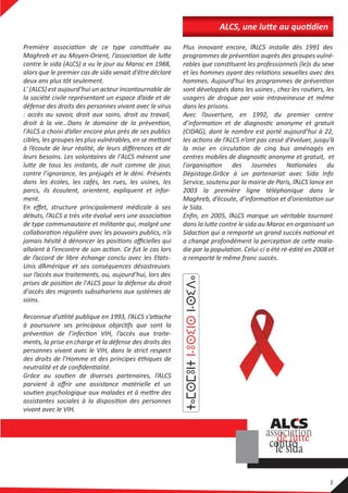 contre le sida (ALCS) a vu le jour au Maroc en 1988,
alors que le premier cas de sida venait d'être déclaré
deux ans plus tôt seulement.
L' (ALCS) est aujourd’hui un acteur incontournable de
la société civile représentant un espace d’aide et de
défense des droits des personnes vivant avec le virus
: accès au savoir, droit aux soins, droit au travail,
l'ALCS a choisi d’aller encore plus près de ses publics
à l’écoute de leur réalité, de leurs diﬀérences et de
leurs besoins. Les volontaires de l'ALCS mènent une
contre l’ignorance, les préjugés et le déni. Présents
dans les écoles, les cafés, les rues, les usines, les
parcs, ils écoutent, orientent, expliquent et infor-
ment.
En eﬀet, structure principalement médicale à ses
de type communautaire et militante qui, malgré une
de l’accord de libre échange conclu avec les Etats-
Unis d’Amérique et ses conséquences désastreuses
sur l’accès aux traitements, ou, aujourd’hui, lors des
d'accès des migrants subsahariens aux systèmes de
soins.
ments, la prise en charge et la défense des droits des
personnes vivant avec le VIH, dans le strict respect
des droits de l’Homme et des principes éthiques de
parvient à oﬀrir une assistance matérielle et un
vivant avec le VIH.
Plus innovant encore, l’ALCS installe dès 1991 des
usagers de drogue par voie intraveineuse et même
dans les prisons.
Avec l’ouverture, en 1992, du premier centre
(CIDAG), dont le nombre est porté aujourd’hui à 22,
Dépistage.Grâce à un partenariat avec Sida Info
Service, soutenu par la mairie de Paris, l’ALCS lance en
2003 la première ligne téléphonique dans le
le Sida.
Enﬁn, en 2005, l’ALCS marque un véritable tournant
a remporté le même franc succès.
 
