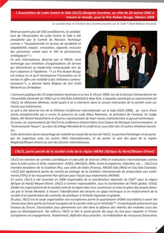 L'Association de Lutte Contre le Sida (ALCS) désignée lauréate, au côté de 25 autres ONG à
travers le monde, pour le Prix Ruban Rouge, Mexico 2008
Le Leadership et l'Action des Communautés sur le Sida* (Red Ribbon Award).
L'annonce publique des 25 organisations lauréates a eu lieu le 10 juin 2008, lors de la Session Extraordinaire de
l'Assemblée Générale de l'ONU sur le VIH/Sida (UNGASS) à New York, à laquelle a participé un représentant de
l'ALCS, Dr Othoman Mellouk, invité quant à lui à intervenir dans la session interactive de la société civile sur
l'accès aux traitements.
Le prix a été décerné lors de la XVIIème Conférence internationale sur le Sida (AIDS 2008), au cours d’une
soirée exceptionnelle qui a connu la présence du Lady Mary Robinson, ex président de l’Ireland, Sir Judge
Edwin, Mr Michel Kazatchkine et d’autres représentants de haut niveau institutionnels et gouvernementaux.
En outre, les représentants de l'ALCS à la conférence étaient hôtes d'un Espace de Dialogue Communautaire, la
"Communauté Tequio", au cœur du Village Mondial de la conférence, aux côtés des 25 autres initiatives lauréa-
tes.
Cette distinction donne davantage de visibilité au travail de terrain de l'ALCS, lui permet d'échanger et de parta-
ger les expertises avec les autres ONG internationales, et de porter la voix des pays de la région
Maghreb/Moyen-Orient au sein des forums internationaux.
Retenue parmi plus de 550 candidatures, la candida-
ture de l'Association de Lutte Contre le Sida a été
considérée par le Comité de Révision Technique
comme « *exceptionnelle en termes de durabilité et
adaptabilité, impact, innovation, capacité, inclusion
des personnes vivant avec le VIH et partenariats
stratégiques* ».
Ce prix international, décerné par le PNUD, rend
hommage aux initiatives d'organisations de terrain
qui démontrent un leadership remarquable lors de
leurs réponses à l'épidémie. *« Le Prix Ruban Rouge
est unique en ce qu'il récompense l'innovation sur le
terrain et oﬀre une visibilité à des initiatives commu-
nautaires*», a déclaré Betty Makoni du Girl Child
Network au Zimbabwe.
L’ALCS est membre de comités scientiﬁques et exécutifs de diverses ONG et institutions internationales actives
dans la lutte contre le SIDA, notamment : AIDES, ONUSIDA, OMS, Union Européenne, Sidaction, etc… . L’ALCS est
membre fondateur de la Coalition Plus, aux côtés de Aides (France), ARCAD Sida (Mali) et Coq Sida (Canada).
L'ALCS fait également partie du comité de pilotage de la Coalition internationale de préparation aux traite-
ments (ITPC) et du mouvement Pan-africain pour l'accès aux traitements (PATAM).
En outre, L’ALCS a été nommée en 2008 responsable de la coordination régionale du CSAT* pour la région
Afrique du Nord/ Moyen-Orient. L’ALCS a comme responsabilité, sous la coordination de l’hôte global, ICASO,
d’aider les organisations de la société civile de la région dans leur soumission et mise en place des projets ﬁnan-
cés par le Fonds Mondial, à travers l’identiﬁcation des besoins en appui technique et en renforcement de la
société et la coordination des activités de plaidoyer à l’échelle régionale et globale.
De plus, l’ALCS est la seule organisation non européenne parmi la quarantaine d’ONG accréditées à avoir été
choisie pour faire partie du Forum européen de la société civile sur le VIH/Sida**. En participant activement aux
travaux du Forum, l’association joue pleinement son rôle dans la défense des intérêts des malades issus des
pays en développement. Par ailleurs, l’ALCS se fait le porte-parole des pays du Sud pour rappeler à l’Union
Européenne ses engagements. Notamment, défendre deux priorités : la mobilisation de ressources ﬁnancières
L’ALCS, porte parole de la société civile de la région MENA (Afrique du Nord/Moyen Orient)
2
 