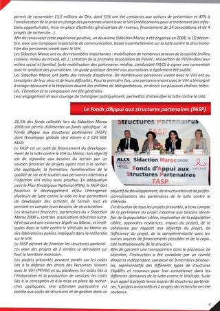 projets de recherche…).
témoigner de leur vécu et de leurs diﬃcultés. Pour la première fois, une personne vivant avec le VIH a témoigné
à visage découvert à la télévision devant des millions de téléspectateurs, en direct sur plusieurs chaînes télévi-
VIH/sida.
ciblée, approches novatrices, impact du projet), de la
l’eﬃcience du projet, de la complémentarité avec les
autres sources de ﬁnancements possibles et de la capa-
d’experts indépendant, composé de 9 membres bénévo-
éligibles et reconnus pour leur compétence dans les
à un appel à projets lancé auprès de structures partenai-
soutenus.
2008 ont permis d’alimenter un fonds spéciﬁque : le
Fonds d’Appui aux structures partenaires (FASP)
dont l’enveloppe globale s’est élevée à 2 624 668
MAD.
est de répondre aux besoins du terrain par un
favoriser le développement et/ou l’émergence
des laboratoires publics impliqués dans la recherche
sur le VIH.
Le FASP permet de ﬁnancer les structures partenai-
res pour des projets de 2 années se déroulant sur
tout le territoire marocain.
Les projets présentés peuvent portés sur les coûts
liés à la défense des droits des Personnes Vivants
avec le VIH (PVVIH) et au plaidoyer, les coûts liés à
Le Fonds d’Appui aux structures partenaires (FASP)
4
 