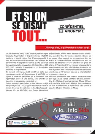 Le 1er décembre 2002, l’ALCS lance la première ligne
d’écoute, d’information et de prévention du VIH/SIDA
au Maroc et dans la région. Il est désormais possible à
tous les marocains qui le souhaitent de s’informer, et
par-là même de se prémunir contre le sida, les IST et
les hépatites virales, en appelant Allo Info Sida au 080
100 25 25 - numéro économique- et ce, de manière
anonyme et conﬁdentielle.
En ouvrant cette ligne, l’ALCS comble et pallie aux
carences en matière d’information sur le VIH/SIDA, en
oﬀrant à toutes les personnes qui le souhaitent une
information claire et une écoute, sans émettre ni
jugement ni appréciation « moraliste ».
Quatre ans après sa création, la ligne d’écoute a déjà
enregistré plus de 18.000 appels et continue d’être le
témoindespeurs,desexclusions etdesdiﬃcultésquoti-
diennes liées au VIH/SIDA. Une équipe d’écoutants
professionnels, formés à tous les aspects liés à la mala-
die, apportent tous les jours un soutien à toutes les
personnes s’interrogeant sur des questions liées au
VIH/SIDA, à celles désirant une orientation vers un
centre de dépistage ou une structure de prise en
charge de l’infection à VIH ou encore à celles ayant pris
des risques récents. Allo Info Sida joue également un
rôle important dans l’accompagnement des personnes
vivant avec le VIH dans un pays où la stigmatisation
reste encore très forte.
Grâce au partenariat avec diverses institutions dont
Sida Info Service France, La Mairie de Paris, le minis-
tère des Aﬀaires Étrangères Français, Maroc Télécom
et le ministère de la Santé, Allo Info Sida est devenue
un outil essentiel dans le dispositif de lutte contre le
sida, les IST et les hépatites au Maroc.
Allo info sida, la prévention au bout du ﬁl
5
 