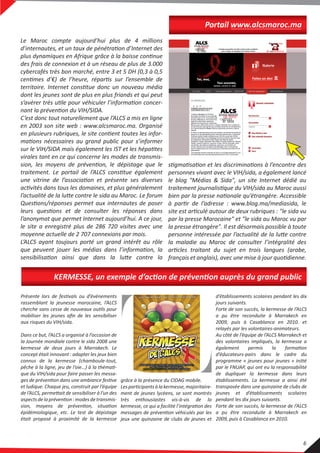 Portail www.alcsmaroc.ma
Le Maroc compte aujourd’hui plus de 4 millions
d’internautes, et un taux de pénétration d’Internet des
plus dynamiques en Afrique grâce à la baisse continue
des frais de connexion et à un réseau de plus de 3.000
cybercafés très bon marché, entre 3 et 5 DH (0,3 à 0,5
centimes d’€) de l’heure, répartis sur l’ensemble de
territoire. Internet constitue donc un nouveau média
dont les jeunes sont de plus en plus friands et qui peut
s’avérer très utile pour véhiculer l’information concer-
nant la prévention du VIH/SIDA.
C’est donc tout naturellement que l’ALCS a mis en ligne
en 2003 son site web : www.alcsmaroc.ma. Organisé
en plusieurs rubriques, le site contient toutes les infor-
mations nécessaires au grand public pour s’informer
sur le VIH/SIDA mais également les IST et les hépatites
virales tant en ce qui concerne les modes de transmis-
sion, les moyens de prévention, le dépistage que le
traitement. Le portail de l’ALCS constitue également
une vitrine de l’association et présente ses diverses
activités dans tous les domaines, et plus généralement
l’actualité de la lutte contre le sida au Maroc. Le forum
Questions/réponses permet aux internautes de poser
leurs questions et de consulter les réponses dans
l’anonymat que permet Internet aujourd’hui. A ce jour,
le site a enregistré plus de 286 720 visites avec une
moyenne actuelle de 2 707 connexions par mois.
L’ALCS ayant toujours porté un grand intérêt au rôle
que peuvent jouer les médias dans l’information, la
sensibilisation ainsi que dans la lutte contre la
stigmatisation et les discriminations à l’encontre des
personnes vivant avec le VIH/sida, a également lancé
le blog "Médias & Sida", un site Internet dédié au
traitement journalistique du VIH/sida au Maroc aussi
bien par la presse nationale qu’étrangère. Accessible
à partir de l’adresse : www.blog.ma/mediasida, le
site est articulé autour de deux rubriques : "le sida vu
par la presse Marocaine" et "le sida au Maroc vu par
la presse étrangère". Il est désormais possible à toute
personne intéressée par l’actualité de la lutte contre
la maladie au Maroc de consulter l’intégralité des
articles traitant du sujet en trois langues (arabe,
français et anglais), avec une mise à jour quotidienne.
KERMESSE, un exemple d’action de prévention auprès du grand public
Présente lors de festivals ou d’évènements
rassemblant la jeunesse marocaine, l’ALCS
cherche sans cesse de nouveaux outils pour
mobiliser les jeunes aﬁn de les sensibiliser
aux risques du VIH/sida.
Dans ce but, l’ALCS a organisé à l’occasion de
la Journée mondiale contre le sida 2008 une
kermesse de deux jours à Marrakech. Le
concept était innovant : adapter les jeux bien
connus de la kermesse (chamboule-tout,
pêche à la ligne, jeu de l’oie…) à la thémati-
que du VIH/sida pour faire passer les messa-
ges de prévention dans une ambiance festive
et ludique. Chaque jeu, construit par l’équipe
de l’ALCS, permettait de sensibiliser à l’un des
aspectsdelaprévention:modesdetransmis-
sion, moyens de prévention, situation
épidémiologique, etc. Le test de dépistage
était proposé à proximité de la kermesse
d’établissements scolaires pendant les dix
jours suivants.
Forte de son succès, la kermesse de l’ALCS
a pu être reconduite à Marrakech en
2009, puis à Casablanca en 2010. et
relayés par les volontaires-animateurs.
Au côté de l’équipe de l’ALCS Marrakech et
des volontaires impliqués, la kermesse a
également permis la formation
d’éducateurs-pairs dans le cadre du
programme « jeunes pour jeunes » initié
par le FNUAP, qui ont eu la responsabilité
de dupliquer la kermesse dans leurs
établissements. La kermesse a ainsi été
transposée dans une quinzaine de clubs de
jeunes et d’établissements scolaires
pendant les dix jours suivants.
Forte de son succès, la kermesse de l’ALCS
a pu être reconduite à Marrakech en
2009, puis à Casablanca en 2010.
grâce à la présence du CIDAG mobile.
Lesparticipantsàlakermesse,majoritaire-
ment de jeunes lycéens, se sont montrés
très enthousiastes vis-à-vis de la
kermesse, ce qui a facilité l’intégration des
messages de prévention véhiculés par les
jeux une quinzaine de clubs de jeunes et
6
 