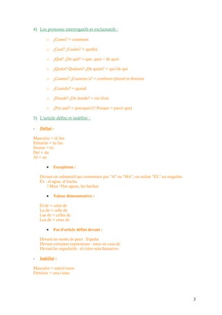 4) Les pronoms interrogatifs et exclamatifs :

        o   ¿Como? = comment

        o   ¿Cual? ¿Cuales? = quel(s)

        o   ¿Qué? ¿De qué? = que, quoi / de quoi

        o   ¿Quién? Quiénes? ¿De quién? = qui/de qui

        o   ¿Cuanto? ¿Cuantos/a? = combien/pluriel et féminin

        o   ¿Cuando? = quand

        o   ¿Donde? ¿De donde? = où/d'où

        o   ¿Por qué? = pourquoi (!! Porque = parce que)

5) L'article défini et indéfini :

-   Défini :

Masculin = el/los
Féminin = la/las
Neutre = lo
Del = du
Al = au

        •   Exceptions :

    Devant un substantif qui commence par "A" ou "HA", on utilise "EL" au singulier.
    Ex : el agua, el hacha
        ! Mais las aguas, las hachas

        •   Valeur démonstrative :

    El de = celui de
    La de = celle de
    Las de = celles de
    Los de = ceux de

        •   Pas d'article défini devant :

    Devant les noms de pays : España
    Devant certaines expressions : estar en casa de
    Devant les superlatifs : el color más llamativo

-   Indéfini :

Masculin = un(o)/unos
Féminin = una/unas




                                                                                       3
 