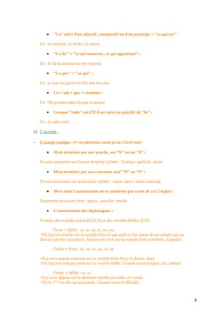 •   "Lo" suivi d'un adjectif, comparatif ou d'un participe = "ce qui est" :

    Ex : lo esencial, lo dicho, lo mejor

        •   "Lo de" = "ce qui concerne, ce qui appartient" :

    Ex : lo de la escuela no me importa

        •   "Lo que" = "ce qui" :

    Ex : lo que me gusta en ella son sus ojos

        •   Lo + adj + que = combien :

    Ex : No puedes saber lo que te querio

        •   Lorsque "todo" est CD il est suivi ou précédé de "lo" :

    Ex : lo sabe todo

6) L'accent :

-   L'accent tonique : (= on prononce mais ça ne s'écrit pas)

        •   Mots terminés par une voyelle, un "N" ou un "S" :

    Ils sont accentués sur l'avant-dernière syllabe : Trabajo, apellido, dicen

        •   Mots terminés par une consonne sauf "N" ou "S" :

    Ils sont accentués sur la dernière syllabe : viajar, decir, usted, esencial

        •   Mots dont l'accentuation ne se conforme pas à une de ces 2 règles :

    Ils portent un accent écrit : época, canción, tímido

        •   L'accentuation des diphtongues :

    Il existe des voyelles fortes (A,O,E) et des voyelles faibles (I,U) :

            Forte + faible : ai, oi, au, ei, ou, eu
    Si l'accent tombe sur la voyelle forte et que celle-ci fait partie d'une syllabe qui ne
    devrait pas être accentuée, l'accent est écrit sur la voyelle forte (también, después)

            Faible + forte : ia, ua, io, uo, ie, ue

    La voix appuie toujours sur la voyelle forte (hoy, la deuda, hay)
    Si l'accent tonique porte sur la voyelle faible, l'accent est écrit (país, día, había)

           Faible + faible : iu, ui
    La voix appuie sur la dernière voyelle (el ruido, el viuda)
    Si la 1ère voyelle est accentuée, l'accent est écrit (flúido)



                                                                                               4
 