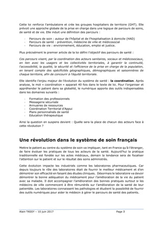 Alain TASSY – 10 juin 2017 Page 3
Cette loi renforce l’ambulatoire et crée les groupes hospitaliers de territoire (GHT). Elle
prévoit une approche globale de la prise en charge dans une logique de parcours de soins,
de santé et de vie. Elle induit une définition des parcours :
- Parcours de soin : autour de l’hôpital et de l’hospitalisation à domicile (HAD)
- Parcours de santé : prévention, médecine de ville et médicosocial
- Parcours de vie : environnement, éducation, emploi et justice.
Plus précisément le premier article de la loi défini l’objectif des parcours de santé :
Ces parcours visent, par la coordination des acteurs sanitaires, sociaux et médicosociaux,
en lien avec les usagers et les collectivités territoriales, à garantir la continuité,
l'accessibilité, la qualité, la sécurité et l'efficience de la prise en charge de la population,
en tenant compte des spécificités géographiques, démographiques et saisonnières de
chaque territoire, afin de concourir à l'équité territoriale.
Elle identifie l’enjeu majeur de l’évolution du système de santé : la coordination. Après
analyse, le mot « coordination » apparait 40 fois dans le texte de loi. Pour l’organiser et
appréhender le patient dans sa globalité, le numérique apporte des outils indispensables
dans les domaines suivants :
- Formation des professionnels
- Messagerie sécurisée
- Annuaires de ressources
- Coordination Territorial d’Appui
- Plans personnalisés de santé
- Education thérapeutique
Ainsi la question en suspens devient : Quelle sera la place de chacun des acteurs face à
cette révolution ?
Une révolution dans le système de soin français
Mettre le patient au centre du système de soin va impliquer, tant en France qu’à l’étranger,
de faire évoluer les pratiques de tous les acteurs de la santé. Aujourd’hui la pratique
traditionnelle est fondée sur les actes médicaux, demain la tendance sera de focaliser
l’attention sur le patient et sur le résultat des soins administrés.
Cette évolution impacte les industriels comme les laboratoires pharmaceutiques. Car
depuis toujours le rôle des laboratoires était de fournir le meilleur médicament et d’en
démontrer son efficacité en faisant des études cliniques. Désormais le laboratoire va devoir
démontrer la bonne adéquation du médicament pour l’amélioration de la vie du patient
avec sa maladie. Il doit accompagner l’amélioration des bonnes pratiques surtout si les
médecins de ville commencent à être rémunérés sur l’amélioration de la santé de leur
patientèle. Les laboratoires connaissent les pathologies et étudient la possibilité de fournir
des outils numériques pour aider le médecin à gérer le parcours de santé des patients.
 