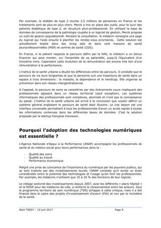 Alain TASSY – 10 juin 2017 Page 4
Par exemple, le diabète de type 2 touche 3,5 millions de personnes en France et les
traitements sont de plus en plus chers. Merck a mis en place des outils, pour le suivi des
patients diabétique de type 2, en structure pluri-professionnel. En utilisant la base de
données de connaissance de la pathologie couplée à un logiciel de gestion, Merck propose
un outil de gestion populationnel. Pendant la consultation, le médecin renseigne une page
du logiciel qui l’aide ensuite à planifier les rendez-vous prioritaires. Cette solution est
actuellement testée dans des living labs et dans cent maisons de santé
pluriprofessionnelles (MSP) et centres de santé (CDS).
En France, si le patient respecte le parcours défini par la HAS, le médecin a un bonus
financier qui peut monter, sur l’ensemble de sa patientèle, jusqu’à l’équivalent d’un
treizième mois. Cependant cette évolution de la rémunération est encore très loin d’une
rémunération à la performance.
L’institut de la santé urbaine a étudié les différences entre les parcours. Il constate que le
parcours de vie dure longtemps et que la personne suit une trajectoire de santé dans un
espace à trois dimensions : la maladie, la dépendance et le handicap. Elle organise sa
prévention dans son réseau intergénérationnel.
A l’opposé, le parcours de soins se caractérise par des évènements cours impliquant des
professionnels agissant dans un réseau territorial (sauf exception). Les systèmes
informatiques des professionnels sont complexes, atomisés et n’ont pas la connaissance
du passé. L’institut de la santé urbaine est arrivé à la conclusion que vouloir définir un
système général englobant le parcours de santé était illusoire. Le vrai besoin est une
interface universelle permettant à tous les professionnels d’avoir un accès rapide à toutes
les informations contenues dans les différentes bases de données. C’est la solution
proposée par la startup française Vieviewer.
Pourquoi l’adoption des technologies numériques
est essentielle ?
L’Agence Nationale d’Appui à la Performance (ANAP) accompagne les professionnels de
santé et du médico-social pour leurs performances dans la :
- Qualité des soins
- Qualité au travail
- Performance économique
Malgré une prise de conscience de l’importance du numérique par les pouvoirs publics, qui
se sont traduits par des investissements lourds, l’ANAP constate qu’il existe un écart
considérable entre le potentiel des technologies et l’usage qu’en font les professionnels.
Par exemple, les médecins n’utilisent que 15 à 20 % des fonctions de leur logiciel.
Le ciblage sectoriel des investissements depuis 2007, avec les différents « plans hôpital »
et la ROSP pour les médecins de ville, a renforcé le cloisonnement entre les acteurs. Seul
le programme territoire de soin numérique (TSN) échappe à cette critique, mais il a été
financé dans le cadre des projets d’investissement d’avenir (PIA) et non par le ministère
de la santé.
 
