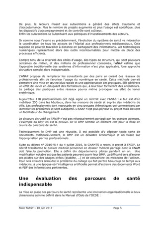 Alain TASSY – 10 juin 2017 Page 5
De plus, le recours massif aux subventions a généré des effets d’aubaine et
d’accoutumance. Plus le nombre de projets augmente et plus l’usage est spécifique, plus
les dispositifs d’accompagnement et de contrôle sont coûteux.
Enfin les subventions se substituent aux politiques d’investissements des acteurs.
Or comme nous l’avons vu précédemment, l’évolution du système de santé va nécessiter
la coordination de tous les acteurs de l’hôpital aux professionnels médicosociaux. Cela
suppose de pouvoir travailler à distance en partageant des informations. Les technologies
numériques représentent alors des outils incontournables pour mettre en place des
processus efficients.
Compte tenu de la diversité des cibles d’usage, des types de structure, qui sont plusieurs
centaines de millier, et des millions de professionnel concernés, l’ANAP estime que
l’approche traditionnelle des systèmes d’information n’est plus applicable. Une approche
disruptive semble alors indispensable.
L’ANAP propose de remplacer les consultants par des pairs en créant des réseaux de
professionnels afin de favoriser l’usage du numérique en santé. Cette méthode devrait
permettre une mise en œuvre plus rapide et une appropriation des pratiques. Elle générera
un effet de levier en éduquant des formateurs qui, à leur tour formeront des animateurs.
Le partage des pratiques entre réseaux pourra même provoquer un effet de levier
systémique.
Aujourd’hui 110 professionnels ont déjà signé un contrat avec l’ANAP. Le but est d’en
mobiliser 250 dans les hôpitaux, dans les maisons de santé et auprès des médecins de
ville. Les professionnels sont regroupés en cinq groupes thématiques qui commencent par
identifier les problèmes et sont autoporté. L’ANAP n’est plus porteur du projet mais devient
un facilitateur du changement.
Le discours disruptif de l’ANAP n’est pas nécessairement partagé par les grandes agences.
L’exemple du DMP en est la preuve. Or le DMP semble un élément clef pour la mise en
œuvre du parcours de santé.
Techniquement le DMP est une réussite. Il est possible d’y déposer toute sorte de
documents. Malheureusement, le DMP est un désastre économique et un fiasco sur
l’appropriation par les professionnels.
Suite au décret n° 2016-914 du 4 juillet 2016, la CNAMTS a repris le projet à l’ASIP. Le
décret transforme le dossier médical personnel en dossier médical partagé dont la CNAM
doit faire la promotion. Elle a défini dix départements pilotes pendant un an. Une
modification notable est que les patients peuvent ouvrir leur DMP. La difficulté sera d’ancrer
ces pilotes sur des usages précis (diabète, …) et de convaincre les médecins de l’utiliser.
Pour cela il faudra résoudre le problème du codage qui fait perdre beaucoup de temps aux
médecins, à une époque où l’intelligence artificielle permet d’extraire des documents Word
et PDF des informations pertinentes.
Une évaluation des parcours de santé
indispensable
La mise en place des parcours de santé représente une innovation organisationnelle à deux
dimensions comme définit dans le Manuel d’Oslo de l’OCDE :
 
