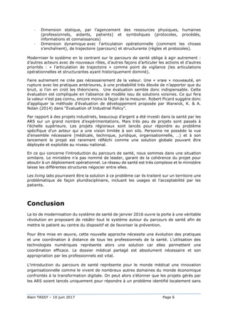 Alain TASSY – 10 juin 2017 Page 6
- Dimension statique, par l’agencement des ressources physiques, humaines
(professionnels, aidants, patients) et symboliques (protocoles, procédés,
informations et connaissances)
- Dimension dynamique avec l’articulation opérationnelle (comment les choses
s’enchaînent), de trajectoire (parcours) et structurante (règles et protocoles).
Moderniser le système en le centrant sur le parcours de santé oblige à agir autrement :
d’autres acteurs avec de nouveaux rôles, d’autres façons d’articuler les actions et d’autres
priorités : « l’articulation de trajectoire » comme point de vigilance (les articulations
opérationnelles et structurantes ayant historiquement dominé).
Faire autrement ne crée pas nécessairement de la valeur. Une « vraie » nouveauté, en
rupture avec les pratiques antérieures, à une probabilité très élevée de n’apporter que du
bruit, si l’on en croit les théoriciens. Une évaluation semble donc indispensable. Cette
évaluation est compliquée en l’absence de modèle issu de solutions voisines. Ce qui fera
la valeur n’est pas connu, encore moins la façon de la mesurer. Robert Picard suggère donc
d’appliquer la méthode d’évaluation de développement proposée par Warwick, K. & A.
Nolan (2014) dans “Evaluation of Industrial Policy”.
Par rapport à des projets industriels, beaucoup d’argent a été investi dans la santé par les
ARS sur un grand nombre d’expérimentations. Mais très peu de projets sont passés à
l’échelle supérieure. Les projets régionaux sont lancés pour répondre au problème
spécifique d’un acteur qui a une vision limitée à son silo. Personne ne possède la vue
d’ensemble nécessaire (médicale, technique, juridique, organisationnelle, …) et à son
lancement le projet est rarement réfléchi comme une solution globale pouvant être
déployée et exploitée au niveau national.
En ce qui concerne l’introduction du parcours de santé, nous sommes dans une situation
similaire. Le ministère n’a pas nommé de leader, garant de la cohérence du projet pour
aboutir à un déploiement opérationnel. Le réseau de santé est très complexe et le ministère
laisse les différentes structures négocier entre elles.
Les living labs pourraient être la solution à ce problème car ils traitent sur un territoire une
problématique de façon pluridisciplinaire, incluant les usages et l’acceptabilité par les
patients.
Conclusion
La loi de modernisation du système de santé de janvier 2016 ouvre la porte à une véritable
révolution en proposant de rebâtir tout le système autour du parcours de santé afin de
mettre le patient au centre du dispositif et de favoriser la prévention.
Pour être mise en œuvre, cette nouvelle approche nécessite une évolution des pratiques
et une coordination à distance de tous les professionnels de la santé. L’utilisation des
technologies numériques représente alors une solution car elles permettent une
coordination efficace. Le dossier médical partagé est absolument nécessaire et son
appropriation par les professionnels est vital.
L’introduction du parcours de santé représente pour le monde médical une innovation
organisationnelle comme le vivent de nombreux autres domaines du monde économique
confrontés à la transformation digitale. On peut alors s’étonner que les projets gérés par
les ARS soient lancés uniquement pour répondre à un problème identifié localement sans
 