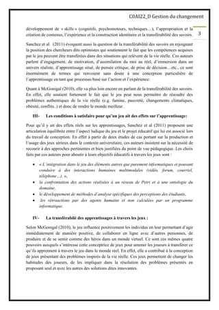 C0AI22_D Gestion du changement
3
développement de « skills » (cognitifs, psychomoteurs, techniques…), l’appropriation et la
création de contenus, l’expérience et la construction identitaire et la transférabilité des savoirs.
Sanchez et al. (2011) évoquent aussi la question de la transférabilité des savoirs en rejoignant
la position des chercheurs dits optimistes qui soutiennent le fait que les compétences acquises
par le jeu peuvent être transférées dans des situations qui relèvent de la vie réelle. Ces auteurs
parlent d’engagement, de motivation, d’assimilation du moi au réel, d’immersion dans un
univers réaliste, d’apprentissage situé, de pensée critique, de prise de décision…etc., ce sont
énormément de termes qui renvoient sans doute à une conception particulière de
l’apprentissage en tant que processus basé sur l’action et l’expérience.
Quant à McGonigal (2010), elle va plus loin encore en parlant de la transférabilité des savoirs.
En effet, elle soutient fortement le fait que le jeu peut nous permettre de résoudre des
problèmes authentiques de la vie réelle (e.g. famine, pauvreté, changements climatiques,
obésité, conflits..) et donc de rendre le monde meilleur.
III- Les conditions à satisfaire pour qu’un jeu ait des effets sur l’apprentissage:
Pour qu’il y ait des effets réels sur les apprentissages, Sanchez et al (2011) proposent une
articulation équilibrée entre l’aspect ludique du jeu et le projet éducatif qui lui est associé lors
du travail de conception. En effet à partir de deux études de cas portant sur la production et
l’usage des jeux sérieux dans le contexte universitaire, ces auteurs insistent sur la nécessité de
recourir à des approches pertinentes et bien justifiées du point de vue pédagogique. Les choix
faits par ces auteurs pour aboutir à leurs objectifs éducatifs à travers les jeux sont :
• « L’intégration dans le jeu des éléments autres que purement informatiques et pouvant
conduire à des interactions humaines multimodales (vidéo, forum, courriel,
téléphone…). »,
• la confrontation des actions réalisées à un réseau de Petri et à une ontologie du
domaine,
• le développement de méthodes d’analyse spécifiques des perceptions des étudiants,
• les rétroactions par des agents humains et non calculées par un programme
informatique.
IV- La transférabilé des apprentissages à travers les jeux :
Selon McGonigal (2010), le jeu influence positivement les individus en leur permettant d’agir
immédiatement de manière positive, de collaborer en ligne avec d’autres personnes, de
produire et de se sentir comme des héros dans un monde virtuel. Ce sont ces mêmes quatre
pouvoirs auxquels s’intéresse cette conceptrice de jeux pour amener les joueurs à transférer ce
qu’ils apprennent à travers le jeu dans le monde réel. En effet, elle a contribué à la conception
de jeux présentant des problèmes inspirés de la vie réelle. Ces jeux permettent de changer les
habitudes des joueurs, de les impliquer dans la résolution des problèmes présentés en
proposant seul et avec les autres des solutions dites innovantes.
 