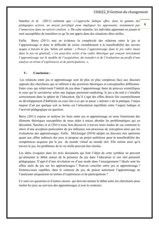 C0AI22_D Gestion du changement
4
Sanchez et al. (2011) estiment que : « l’approche ludique offre, dans la gamme des
pédagogies actives, un moyen privilégié pour impliquer les apprenants, notamment par
l’immersion dans un univers réaliste. ». De cette manière, les individus apprenant en jouant et
sont susceptibles de transférer ce qu’ils ont appris dans des situations dites réelles.
Enfin, Berry (2011) met en évidence la complexité des relations entre le jeu et
l’apprentissage et donc la difficulté de croire véritablement à la transférabilité des savoirs
acquis à travers le jeu. Selon cet auteur : « Penser l’apprentissage dans le jeu vidéo (mais
dans le jeu en général), c’est peut-être sortir d’un cadre théorique qui conçoit strictement
l’apprentissage sur le modèle de l’acquisition, du transfert et de l’évaluation au profit d’une
analyse en terme d’expériences et de participations. ».
V- Conclusion :
Les relations entre jeu et apprentissage sont de plus en plus complexes face aux discours
opposés des chercheurs qui se référent à des positions théoriques et conceptuelles différentes.
Entre ceux qui relativisent l’intérêt du jeu dans l’apprentissage faute de preuves scientifiques
et ceux qui le survalorise selon une logique purement marketing, le jeu a du mal à s’installer
correctement dans la sphère de l’éducation. Qu’il s’agit des effets directs liés essentiellement
au développement d’habiletés ou ceux liés à ce qui se passe « autours » de la pratique, l’enjeu
majeur d’un jeu quelque soit sa forme est l’articulation équilibrée entre l’aspect ludique et
l’activité pédagogique en question.
Berry (2011) expose et analyse les liens entre jeu et apprentissage en nous fournissant des
éléments théoriques susceptibles de nous aider à mieux aborder les problématiques qui en
découlent. Sanchez et al (2011) nous font découvrir à travers leurs études de cas comment le
choix d’une acception particulière du jeu influence son processus de conception ainsi que les
évaluations des apprentissages. Enfin, McGonigal (2010) adopte un discours très optimiste
quant aux effets indirects des jeux et propose un projet ambitieux pour la transférabilité des
compétences acquises par le jeu du monde virtuel au monde réel. Elle estime ainsi qu’à
travers le jeu, les problèmes de la vie réelle peuvent être résolus.
Les idées évoquées dans les trois documents qui font l’objet de cette synthèse ne peuvent
qu’alimenter le débat autour de la présence du jeu dans l’éducation et son réel potentiel
pédagogique. S’agit-il d’une révolution ou d’une mode dans l’enseignement ? Quels sont les
effets réels du jeu sur les apprentissages ? Peut-on concilier entre jeu et apprentissage ?
Sommes-nous capables, dans le contexte du jeu, de penser autrement l’apprentissage en
l’analysant uniquement en termes d’expériences et de participations ?
Ce sont ces questions et d’autres encore qui doivent animer le débat entre les chercheurs pour
mettre les jeux au services des apprentissages et non le contraire.
 
