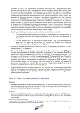 11
constatée en 2012). Cet objectif n’est néanmoins pas partagé par l’ensemble des acteurs.
Certains pensent en effet que d’autres moyens doivent permettre d’atteindre le facteur 4 sur
l’ensemble des émissions de gaz à effet de serre, en particulier des ruptures technologiques
majeures encore non modélisées, et qu’une telle réduction de la demande serait contraire à la
compétitivité à court terme et comporterait, le cas échéant, des impacts sociaux encore non
mesurés. Ils proposent ainsi de le ramener à un rythme moins élevé, avec une réduction
minimale de -20% à 2050, en recourant dès que possible, quand elles seront commercialement
disponibles, aux nouvelles technologies nécessaires, notamment aux techniques de capture et
de stockage de CO2. D’autres acteurs considèrent que cet objectif (que se sont par ailleurs fixé
le Royaume-Uni et l’Allemagne2) est incontournable pour s’assurer d’atteindre une division par
4 des émissions sans attendre d’hypothétique nouvelle rupture technologique, pour engager
l’action à la bonne échelle sans tarder et pour agir durablement en faveur de la maîtrise de la
facture énergétique des ménages, des entreprises et de la France.
• Quelle que soit la trajectoire retenue, le Conseil national du débat recommande :
o Que le Gouvernement se dote d’un instrument de pilotage fin et de suivi permanent de
l’état d’avancement de la transition énergétique et de ses effets sur l’économie et
l’emploi ;
o Que soit établie dans la loi une clause de rendez-vous à 5 ans, visant à vérifier que la
trajectoire est tenue ou qu’elle doit être révisée, en fonction des évolutions
économiques, sociales, politiques et technologiques.
• Inscrire les décisions qui sortiront du débat dans une loi de programmation donnant un cadre
financier pour les 10 ans à venir.
• Généraliser la démarche de programmation pluriannuelle des investissements (PPI) pour
assurer une programmation intégrée pour toutes les énergies et aux différentes échelles de
gouvernance, en cohérence entre elles et avec la trajectoire de transition énergétique. Cette
démarche sera développée sur la base des outils existants (PPI électricité, PIP gaz, PPI chaleur,
et schémas décennaux des réseaux de transport d'électricité et de gaz), et en créant de
nouveaux outils portant sur les réseaux de distribution d’électricité, de gaz et de chaleur. Cette
programmation pourra, le cas échéant, fixer des planchers et plafonds de capacité de
production pour différentes énergies. Elle sera soumise à l'approbation du Parlement, après
avis du Conseil d'orientation de la transition énergétique.
• Chaque fois que possible, les objectifs devront être déclinés sous forme d’objectifs sectoriels
chiffrés, par grands secteurs d’activité (résidentiel, tertiaire, transport et mobilité, industrie,
agriculture, etc.), tant en termes d’offre que de demande, en concertation avec les organisations
professionnelles concernées.
ENJEU N°2 : Une transition par tous et pour tous
PRINCIPE :
• L’énergie fait partie de notre quotidien. Chacun sera, chaque jour davantage, un acteur de la
transition. Cette dernière doit se faire par et pour les citoyens. Les citoyens doivent être
écoutés, informés, formés, associés, soutenus.
ACTIONS :
• Donner la visibilité nécessaire au projet de transition énergétique de la société française à
travers une impulsion forte du Gouvernement et l’exemplarité de l’Etat et des collectivités
territoriales.
2
Sachant que la croissance démographique de la France est plus forte et que la baisse récente de ses
consommations est principalement liée à sa désindustrialisation.
 