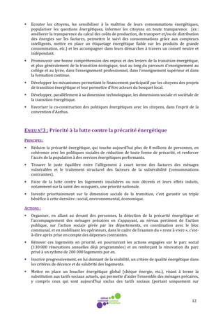 12
• Ecouter les citoyens, les sensibiliser à la maîtrise de leurs consommations énergétiques,
populariser les questions énergétiques, informer les citoyens en toute transparence (ex :
améliorer la transparence du calcul des coûts de production, de transport et/ou de distribution
des énergies sur les factures, permettre le suivi des consommations grâce aux compteurs
intelligents, mettre en place un étiquetage énergétique fiable sur les produits de grande
consommation, etc.) et les accompagner dans leurs démarches à travers un conseil neutre et
indépendant.
• Promouvoir une bonne compréhension des enjeux et des leviers de la transition énergétique,
et plus généralement de la transition écologique, tout au long du parcours d’enseignement au
collège et au lycée, dans l’enseignement professionnel, dans l’enseignement supérieur et dans
la formation continue.
• Développer les mécanismes permettant le financement participatif par les citoyens des projets
de transition énergétique et leur permettre d’être acteurs du bouquet local.
• Développer, parallèlement à sa dimension technologique, les dimensions sociale et sociétale de
la transition énergétique.
• Favoriser la co-construction des politiques énergétiques avec les citoyens, dans l’esprit de la
convention d’Aarhus.
ENJEU N°3 : Priorité à la lutte contre la précarité énergétique
PRINCIPES :
• Réduire la précarité énergétique, qui touche aujourd’hui plus de 8 millions de personnes, en
cohérence avec les politiques sociales de réduction de toute forme de précarité, et renforcer
l'accès de la population à des services énergétiques performants.
• Trouver le juste équilibre entre l’allègement à court terme des factures des ménages
vulnérables et le traitement structurel des facteurs de la vulnérabilité (consommations
contraintes).
• Faire de la lutte contre les logements insalubres ou non décents et leurs effets induits,
notamment sur la santé des occupants, une priorité nationale.
• Investir prioritairement sur la dimension sociale de la transition, c’est garantir un triple
bénéfice à cette dernière : social, environnemental, économique.
ACTIONS :
• Organiser, en allant au devant des personnes, la détection de la précarité énergétique et
l’accompagnement des ménages précaires en s’appuyant, au niveau pertinent de l’action
publique, sur l’action sociale gérée par les départements, en coordination avec le bloc
communal, et en mobilisant les opérateurs, dans le cadre de l’examen du « reste à vivre », c’est-
à-dire après prise en compte des dépenses contraintes.
• Rénover ces logements en priorité, en poursuivant les actions engagées sur le parc social
(130 000 rénovations annuelles déjà programmées) et en renforçant la rénovation du parc
privé à un rythme de 200 000 logements par an.
• Inscrire progressivement, en lui donnant de la visibilité, un critère de qualité énergétique dans
les critères de décence et de salubrité des logements.
• Mettre en place un bouclier énergétique global (chèque énergie, etc.), visant à terme la
substitution aux tarifs sociaux actuels, qui permette d’aider l’ensemble des ménages précaires,
y compris ceux qui sont aujourd’hui exclus des tarifs sociaux (portant uniquement sur
 