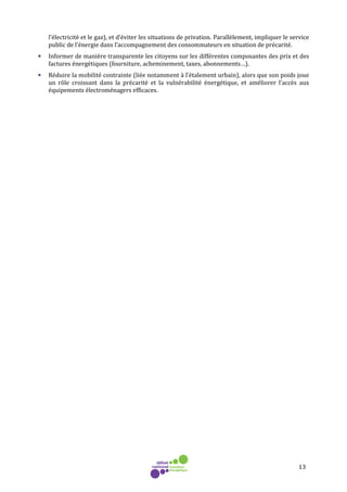 13
l’électricité et le gaz), et d’éviter les situations de privation. Parallèlement, impliquer le service
public de l’énergie dans l’accompagnement des consommateurs en situation de précarité.
• Informer de manière transparente les citoyens sur les différentes composantes des prix et des
factures énergétiques (fourniture, acheminement, taxes, abonnements…).
• Réduire la mobilité contrainte (liée notamment à l’étalement urbain), alors que son poids joue
un rôle croissant dans la précarité et la vulnérabilité énergétique, et améliorer l’accès aux
équipements électroménagers efficaces.
 