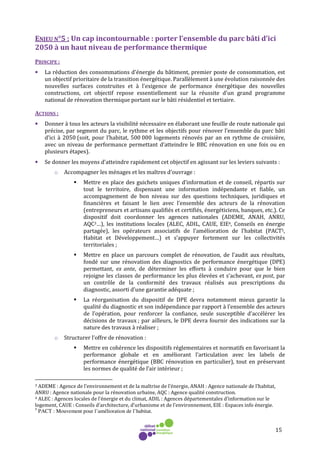 15
ENJEU N°5 : Un cap incontournable : porter l’ensemble du parc bâti d’ici
2050 à un haut niveau de performance thermique
PRINCIPE :
• La réduction des consommations d'énergie du bâtiment, premier poste de consommation, est
un objectif prioritaire de la transition énergétique. Parallèlement à une évolution raisonnée des
nouvelles surfaces construites et à l'exigence de performance énergétique des nouvelles
constructions, cet objectif repose essentiellement sur la réussite d'un grand programme
national de rénovation thermique portant sur le bâti résidentiel et tertiaire.
ACTIONS :
• Donner à tous les acteurs la visibilité nécessaire en élaborant une feuille de route nationale qui
précise, par segment du parc, le rythme et les objectifs pour rénover l’ensemble du parc bâti
d’ici à 2050 (soit, pour l’habitat, 500 000 logements rénovés par an en rythme de croisière,
avec un niveau de performance permettant d’atteindre le BBC rénovation en une fois ou en
plusieurs étapes).
• Se donner les moyens d'atteindre rapidement cet objectif en agissant sur les leviers suivants :
o Accompagner les ménages et les maîtres d’ouvrage :
Mettre en place des guichets uniques d’information et de conseil, répartis sur
tout le territoire, dispensant une information indépendante et fiable, un
accompagnement de bon niveau sur des questions techniques, juridiques et
financières et faisant le lien avec l’ensemble des acteurs de la rénovation
(entrepreneurs et artisans qualifiés et certifiés, énergéticiens, banques, etc.). Ce
dispositif doit coordonner les agences nationales (ADEME, ANAH, ANRU,
AQC3…), les institutions locales (ALEC, ADIL, CAUE, EIE4, Conseils en énergie
partagée), les opérateurs associatifs de l’amélioration de l’habitat (PACT5,
Habitat et Développement…) et s’appuyer fortement sur les collectivités
territoriales ;
Mettre en place un parcours complet de rénovation, de l’audit aux résultats,
fondé sur une rénovation des diagnostics de performance énergétique (DPE)
permettant, ex ante, de déterminer les efforts à conduire pour que le bien
rejoigne les classes de performance les plus élevées et s’achevant, ex post, par
un contrôle de la conformité des travaux réalisés aux prescriptions du
diagnostic, assorti d’une garantie adéquate ;
La réorganisation du dispositif de DPE devra notamment mieux garantir la
qualité du diagnostic et son indépendance par rapport à l’ensemble des acteurs
de l’opération, pour renforcer la confiance, seule susceptible d’accélérer les
décisions de travaux ; par ailleurs, le DPE devra fournir des indications sur la
nature des travaux à réaliser ;
o Structurer l’offre de rénovation :
Mettre en cohérence les dispositifs réglementaires et normatifs en favorisant la
performance globale et en améliorant l’articulation avec les labels de
performance énergétique (BBC rénovation en particulier), tout en préservant
les normes de qualité de l’air intérieur ;
3 ADEME : Agence de l’environnement et de la maîtrise de l’énergie, ANAH : Agence nationale de l’habitat,
ANRU : Agence nationale pour la rénovation urbaine, AQC : Agence qualité construction.
4 ALEC : Agences locales de l’énergie et du climat, ADIL : Agences départementales d’information sur le
logement, CAUE : Conseils d’architecture, d’urbanisme et de l’environnement, EIE : Espaces info énergie.
5
PACT : Mouvement pour l’amélioration de l’habitat.
 
