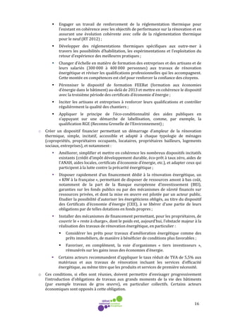16
Engager un travail de renforcement de la réglementation thermique pour
l’existant en cohérence avec les objectifs de performance sur la rénovation et en
assurant une évolution cohérente avec celle de la réglementation thermique
pour le neuf (RT 2012) ;
Développer des réglementations thermiques spécifiques aux outre-mer à
travers les possibilités d’habilitation, les expérimentations et l’exploitation du
retour d’expérience des meilleures pratiques ;
Changer d’échelle en matière de formation des entreprises et des artisans et de
leurs salariés (300 000 à 400 000 personnes) aux travaux de rénovation
énergétique et réviser les qualifications professionnelles qui les accompagnent.
Cette montée en compétences est clef pour renforcer la confiance des citoyens.
Pérenniser le dispositif de formation FEEBat (formation aux économies
d’énergie dans le bâtiment) au-delà de 2013 et mettre en cohérence le dispositif
avec la troisième période des certificats d’économie d’énergie ;
Inciter les artisans et entreprises à renforcer leurs qualifications et contrôler
régulièrement la qualité des chantiers ;
Appliquer le principe de l’éco-conditionnalité des aides publiques en
s’appuyant sur une démarche de labellisation, comme, par exemple, la
qualification RGE (Reconnu Grenelle de l’Environnement) ;
o Créer un dispositif financier permettant un démarrage d’ampleur de la rénovation
thermique, simple, incitatif, accessible et adapté à chaque typologie de ménages
(copropriétés, propriétaires occupants, locataires, propriétaires bailleurs, logements
sociaux, entreprises), et notamment :
Améliorer, simplifier et mettre en cohérence les nombreux dispositifs incitatifs
existants (crédit d’impôt développement durable, éco-prêt à taux zéro, aides de
l’ANAH, aides locales, certificats d’économie d’énergie, etc.), et adapter ceux qui
participent à la lutte contre la précarité énergétique ;
Disposer rapidement d’un financement dédié à la rénovation énergétique, un
« KfW à la française », permettant de disposer de ressources amont à bas coût,
notamment de la part de la Banque européenne d’investissement (BEI),
garanties sur les fonds publics ou par des mécanismes de sûreté financés sur
ressources privées, et dont la mise en œuvre est pilotée par un acteur public.
Etudier la possibilité d’autoriser les énergéticiens obligés, au titre du dispositif
des Certificats d’économie d’énergie (CEE), à se libérer d’une partie de leurs
obligations par de telles dotations en fonds propres ;
Installer des mécanismes de financement permettant, pour les propriétaires, de
couvrir le « reste à charge», dont le poids est, aujourd’hui, l’obstacle majeur à la
réalisation des travaux de rénovation énergétique, en particulier :
Considérer les prêts pour travaux d’amélioration énergétique comme des
prêts immobiliers, de manière à bénéficier de conditions plus favorables ;
Favoriser, en complément, la voie d’organismes « tiers investisseurs »,
rémunérés sur les gains issus des économies d’énergie.
Certains acteurs recommandent d’appliquer le taux réduit de TVA de 5,5% aux
matériaux et aux travaux de rénovation incluant les services d’efficacité
énergétique, au même titre que les produits et services de première nécessité.
o Ces conditions, si elles sont réunies, doivent permettre d’envisager progressivement
l’introduction d’obligations de travaux aux grands moments de la vie des bâtiments
(par exemple travaux de gros œuvre), en particulier collectifs. Certains acteurs
économiques sont opposés à cette obligation.
 