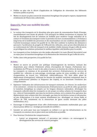 17
• Publier au plus vite le décret d’application de l’obligation de rénovation des bâtiments
tertiaires publics et privés.
• Mettre en œuvre un plan concret de rénovation énergétique des propres espaces, équipements
et bâtiments de l’Etat et des collectivités.
ENJEU N°6 : Pour une mobilité durable
PRINCIPES :
• Le secteur des transports est le deuxième plus gros poste de consommation finale d'énergie,
essentiellement sous forme de pétrole. C’est pourquoi les débats territoriaux et citoyens ont
fait du développement fort de solutions de mobilité pour modérer l’usage individuel de la
voiture et l’évolution du transport routier la première de leurs recommandations. L'évolution à
long terme de la mobilité des personnes et des marchandises est une condition indispensable à
l'activité économique comme à la qualité de vie. Elle doit combiner la maîtrise des distances à
parcourir, l'accélération du progrès de l'efficacité des véhicules, ainsi qu'une diversification et
un renforcement de l'offre de transport et de mobilité à faible émission de gaz à effet de serre,
en privilégiant les solutions présentant le meilleur équilibre coût bénéfice pour la société.
• Les transports et leur évolution vers des modes alternatifs à la route (fluvial, ferroviaire) sont
un enjeu pour la transition énergétique et la diminution des émissions de gaz à effet de serre.
• Veiller, dans cette perspective, à la qualité de l’air.
ACTIONS :
• Mettre en œuvre en priorité une politique d’aménagement du territoire, incluant des
dispositions pour réduire l’étalement urbain, d’occupation de l’espace, d’urbanisme (ex :
modulation du PTZ pour le neuf et des aides à la pierre en fonction de critères de desserte par
les transports en commun et de proximité des services), d’infrastructures, de services de
mobilité (ex : véhicules en auto-partage, covoiturage, quotas de voies cyclables en ville), et
d’organisation du travail (ex : télétravail, vidéoconférences, TIC, haut débit, plans de
déplacement d’entreprises), réduisant les besoins de mobilité contrainte notamment dans le
cadre professionnel (distance et fréquence des trajets), et en favorisant l’évolution des
comportements.
• Optimiser l’utilisation des infrastructures de transport existantes, les rénover, les moderniser
et les entretenir ; orienter les investissements d’infrastructures au profit de celles qui portent
la transition énergétique (y compris sur les longues distances nationales) ; développer les
transports collectifs (dont les transports en site propre en milieu urbain), les transports doux
(ex : vélo) et l’intermodalité, tant dans les territoires urbains, où la création d’un opérateur des
déplacements inter-urbains doit être envisagée, que dans les territoires ruraux et ultramarins,
où peu d’alternatives à la route existent actuellement (ex : développer un réseau fiable et
efficace de TER, notamment via la réouverture de gares rurales devenant des pôles
multimodaux, etc.).
• Encourager le développement d’une offre d’information instantanée multimodale pour que
chacun puisse définir sa « stratégie personnelle de mobilité ».
• Garantir un accès pour tous aux transports en veillant à ce que les infrastructures ou les
transports en commun mis en place aient une tarification accessible.
• Pour favoriser l’évolution des comportements :
o Lancer un programme national « 2 personnes par voiture » en encourageant le
développement des services de voitures partagées.
 
