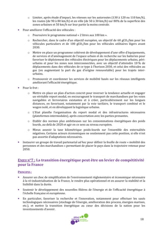 18
o Limiter, après étude d’impact, les vitesses sur les autoroutes (130 à 120 ou 110 km/h),
les routes (de 90 à 80 km/h) et en ville (de 50 à 30 km/h) sur 80% de la superficie des
zones urbaines et 50 km/h sur leur partie la moins centrale.
• Pour améliorer l’efficacité des véhicules :
o Poursuivre le programme national « 2 litres aux 100 km ».
o Rechercher, dans le cadre d’un objectif européen, un objectif de 60 gCO2/km pour les
véhicules particuliers et de 100 gCO2/km pour les véhicules utilitaires légers avant
2030.
o Mettre en place un programme cohérent de développement d'une offre d’équipements,
de services et d'aménagement de l'espace urbain et de recherche sur les batteries pour
favoriser le déploiement des véhicules électriques pour les déplacements urbains, péri-
urbains et pour les zones non interconnectées, avec un objectif d'atteindre 10 % de
déplacements dans des véhicules de ce type à l'horizon 2030, et celui des véhicules au
gaz (en augmentant la part du gaz d’origine renouvelable) pour les trajets inter-
urbains.
o Promouvoir et coordonner les services de mobilité basés sur les réseaux intelligents
améliorant l’efficacité énergétique.
• Pour le fret :
o Mettre en place un plan d’action concret pour inverser la tendance actuelle et engager
un véritable report modal, en encourageant le transport de marchandises par les voies
navigables et ferroviaires existantes et à créer, particulièrement sur les longues
distances, en favorisant, notamment par la voie tarifaire, le transport combiné et le
wagon isolé, et en développant la logistique urbaine.
o L’Etat planifie l’organisation du report modal et des infrastructures nécessaires
(plateformes intermodales), après concertation avec les parties prenantes.
o Etablir des normes plus ambitieuses sur les consommations énergétiques des poids
lourds, au-delà de 2020 et agir en ce sens au niveau européen.
o Mieux asseoir la taxe kilométrique poids-lourds sur l’ensemble des externalités
négatives. Certains acteurs économiques ne soutiennent pas cette position, si elle n’est
pas assortie d’adaptations nécessaires.
• Instaurer un groupe de travail partenarial ad hoc pour définir la feuille de route « mobilité des
personnes et des marchandises » permettant de placer le pays dans la trajectoire retenue pour
2050.
ENJEU N°7 : La transition énergétique peut être un levier de compétitivité
pour la France
PRINCIPES :
• Assurer un choc de simplification de l’environnement réglementaire et économique nécessaire
à la ré-industrialisation de la France, le rendre plus opérationnel et en assurer la stabilité et la
lisibilité dans la durée.
• Soutenir le développement des nouvelles filières de l’énergie et de l’efficacité énergétique à
l’échelle française et européenne.
• En particulier, favoriser la recherche et l’innovation, notamment pour effectuer les sauts
technologiques nécessaires (stockage de l’énergie, amélioration des process, énergies marines,
etc.), et mettre la transition énergétique au cœur des décisions de la nation pour les
investissements d’avenir.
 