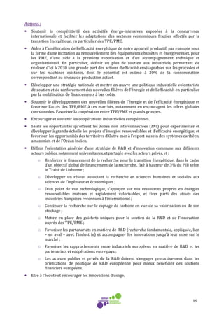 19
ACTIONS :
• Soutenir la compétitivité des activités énergo-intensives exposées à la concurrence
internationale et faciliter les adaptations des secteurs économiques fragiles affectés par la
transition énergétique, en particulier des TPE/PME.
• Aider à l’amélioration de l’efficacité énergétique de notre appareil productif, par exemple sous
la forme d’une incitation au renouvellement des équipements obsolètes et énergivores et, pour
les PME, d’une aide à la première robotisation et d’un accompagnement technique et
organisationnel. En particulier, définir un plan de soutien aux industriels permettant de
réaliser d'ici à 2030 une grande part des actions d'efficacité envisageables sur les procédés et
sur les machines existants, dont le potentiel est estimé à 20% de la consommation
correspondant au niveau de production actuel.
• Développer une stratégie nationale et mettre en œuvre une politique industrielle volontariste
de soutien et de renforcement des nouvelles filières de l’énergie et de l’efficacité, en particulier
par la mobilisation de financements à bas coûts.
• Soutenir le développement des nouvelles filières de l’énergie et de l’efficacité énergétique et
favoriser l’accès des TPE/PME à ces marchés, notamment en encouragent les offres globales
coordonnées. Favoriser la coopération entre TPE/PME et grands groupes.
• Encourager et soutenir les coopérations industrielles européennes.
• Saisir les opportunités qu’offrent les Zones non interconnectées (ZNI) pour expérimenter et
développer à grande échelle les projets d’énergies renouvelables et d’efficacité énergétique, et
favoriser les opportunités des territoires d’Outre-mer à l’export au sein des systèmes caribéen,
amazonien et de l’Océan Indien.
• Définir l’orientation générale d’une stratégie de R&D et d’innovation commune aux différents
acteurs publics, notamment universitaires, et partagée avec les acteurs privés, et :
o Renforcer le financement de la recherche pour la transition énergétique, dans le cadre
d’un objectif global de financement de la recherche, fixé à hauteur de 3% du PIB selon
le Traité de Lisbonne ;
o Développer un réseau associant la recherche en sciences humaines et sociales aux
sciences de l’ingénieur et économiques ;
o D’un point de vue technologique, s’appuyer sur nos ressources propres en énergies
renouvelables matures et rapidement valorisables, et tirer parti des atouts des
industries françaises reconnues à l’international ;
o Continuer la recherche sur le captage de carbone en vue de sa valorisation ou de son
stockage ;
o Mettre en place des guichets uniques pour le soutien de la R&D et de l’innovation
auprès des TPE/PME ;
o Favoriser les partenariats en matière de R&D (recherche fondamentale, appliquée, lien
– en aval – avec l’industrie) et accompagner les innovations jusqu’à leur mise sur le
marché ;
o Favoriser les rapprochements entre industriels européens en matière de R&D et les
partenariats et coopérations entre pays ;
o Les acteurs publics et privés de la R&D doivent s’engager pro-activement dans les
orientations de politique de R&D européenne pour mieux bénéficier des soutiens
financiers européens.
• Etre à l’écoute et encourager les innovations d’usage.
 