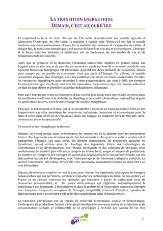 2
LA TRANSITION ENERGETIQUE
DEMAIN, C’EST AUJOURD’HUI
En exploitant la force du vent, l’Europe du 15e siècle révolutionnait son modèle agricole et
découvrait l’Amérique. Au 19e siècle, la machine à vapeur puis l’électricité ont fait le monde
moderne que nous connaissons, et avec lui la mobilité des hommes et l’expansion des villes. A
chaque fois, la transition énergétique a été source de bénéfices sociaux et économiques. L’énergie,
et la façon dont les hommes la maîtrisent, est au fondement de nos modes de vie et de
l’organisation de nos sociétés.
Alors que la première et la deuxième révolution industrielle, fondées en grande partie sur
l’exploitation du charbon et du pétrole, ont ouvert un siècle et demi de croissance mondiale, une
nouvelle transition énergétique est nécessaire. Aujourd’hui, deux milliards de personnes, laissés
pour compte par ce modèle de croissance, n’ont pas accès à l’énergie. Par ailleurs, ce modèle
consomme toujours plus d’énergie, dans des conditions de moins en moins soutenables. En effet,
les ressources énergétiques pour répondre à cette consommation, qui sont à 80% des énergies
fossiles (pétrole, gaz, charbon), sont à la fois épuisables, inégalement réparties, tendanciellement
de plus en plus chères et première cause du réchauffement climatique.
Pour que l’énergie participe au fondement d’une société plus juste, pour que chacun ait droit, dans
les meilleures conditions, à la mobilité, au chauffage et au confort domestique, aujourd’hui et pour
les générations futures, nous devons changer de modèle énergétique.
L’Europe, et notamment la France, ont la responsabilité d’impulser ce nouveau modèle. Elles en ont
l’opportunité car elles possèdent les ressources, techniques, humaines et économiques pour le
faire et créer ainsi un levier de croissance, dans une logique de solidarité intra-territoriale, intra-
communautaire et internationale.
Un nouvel avenir énergétique se dessine.
Demain, en vivant mieux, nous préserverons les ressources de la planète pour les générations
futures. Nos logements seront mieux isolés. Des lotissements et des quartiers entiers produiront et
partageront l’énergie. Les eaux usées, les déchets domestiques, les ressources agricoles ou
forestières, seront utilisés pour le chauffage des logements. Grâce aux technologies de
l'information et au développement des réseaux intelligents et des solutions de stockage, nous
combinerons de manière plus efficace, y compris au niveau local, usages et moyens de production.
En matière de transports, les ménages ne seront plus dépendants de la voiture individuelle, car des
alternatives auront été développées, avec l’auto-partage et de nouveaux transports collectifs. La
voiture individuelle elle-même, lorsqu’elle sera nécessaire, consommera moins de deux litres au
cent kilomètres.
Demain, de nouveaux emplois verront le jour, pour rénover les logements, développer les énergies
renouvelables sur nos territoires, inventer et exporter les technologies du futur. De nos ateliers, en
France et en Europe, sortiront les véhicules qui rouleront à partir de carburants issus de
ressources renouvelables, et les puces électroniques qui régleront automatiquement la
température des logements. L’investissement dans la recherche et l’innovation auront fait émerger
des champions français et européens de l’énergie, compétitifs, créateurs d’emplois, capables de
faire rayonner notre savoir faire et de créer des coopérations dans le monde entier.
La transition énergétique est un terrain de créativité économique, sociale et démocratique.
L’émergence de productions locales d’énergie permettra à de nouveaux modes de production et de
consommation partagés et collaboratifs de se développer à l’échelle des bassins de vie. Nos
 