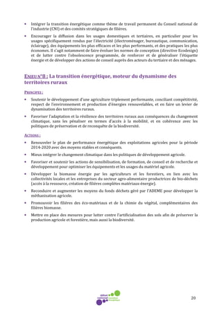 20
• Intégrer la transition énergétique comme thème de travail permanent du Conseil national de
l’industrie (CNI) et des comités stratégiques de filières.
• Encourager la diffusion dans les usages domestiques et tertiaires, en particulier pour les
usages spécifiquement rendus par l'électricité (électroménager, bureautique, communication,
éclairage), des équipements les plus efficaces et les plus performants, et des pratiques les plus
économes. Il s'agit notamment de faire évoluer les normes de conception (directive Ecodesign)
et de lutter contre l'obsolescence programmée, de renforcer et de généraliser l'étiquette
énergie et de développer des actions de conseil auprès des acteurs du tertiaire et des ménages.
ENJEU N°8 : La transition énergétique, moteur du dynamisme des
territoires ruraux
PRINCIPES :
• Soutenir le développement d’une agriculture triplement performante, conciliant compétitivité,
respect de l’environnement et production d’énergies renouvelables, et en faire un levier de
dynamisation des territoires ruraux.
• Favoriser l’adaptation et la résilience des territoires ruraux aux conséquences du changement
climatique, sans les pénaliser en termes d’accès à la mobilité, et en cohérence avec les
politiques de préservation et de reconquête de la biodiversité.
ACTIONS :
• Renouveler le plan de performance énergétique des exploitations agricoles pour la période
2014-2020 avec des moyens stables et conséquents.
• Mieux intégrer le changement climatique dans les politiques de développement agricole.
• Favoriser et soutenir les actions de sensibilisation, de formation, de conseil et de recherche et
développement pour optimiser les équipements et les usages du matériel agricole.
• Développer la biomasse énergie par les agriculteurs et les forestiers, en lien avec les
collectivités locales et les entreprises du secteur agro-alimentaire productrices de bio-déchets
(accès à la ressource, création de filières complètes matériaux-énergie).
• Reconduire et augmenter les moyens du fonds déchets géré par l’ADEME pour développer la
méthanisation agricole.
• Promouvoir les filières des éco-matériaux et de la chimie du végétal, complémentaires des
filières biomasse.
• Mettre en place des mesures pour lutter contre l’artificialisation des sols afin de préserver la
production agricole et forestière, mais aussi la biodiversité.
 