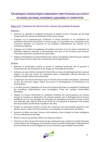 21
UNBOUQUETENERGETIQUEFAIBLEMENTEMETTEURDEGAZAEFFET
DESERRE,SECURISE,DIVERSIFIE,EQUILIBREETCOMPETITIF
ENJEU N°9 : Valoriser les forces et les valeurs du système français
PRINCIPES :
• Préserver les objectifs de solidarité territoriale en matière d’accès à l’énergie, qui ont forgé
l’organisation des réseaux de distribution d’électricité et de gaz.
• S’appuyer sur le patrimoine que constituent le réseau électrique et les installations de
production d’électricité décarbonée, le réseau de gaz, et le patrimoine des collectivités et des
ressources réparties, en s’assurant de son évolution conformément aux objectifs de la
transition énergétique.
• S’appuyer sur les filières énergétiques d’excellence en France et sur les acteurs industriels de
dimension régionale, nationale ou internationale, ainsi que sur les territoires pour favoriser
l'innovation auprès des entreprises de toutes tailles.
• Organiser l’hybridation et la diversification des vecteurs énergétiques (électricité, gaz, chaleur),
toujours dans l’idée de réduire les consommations d’énergie primaire.
ACTIONS :
• Maintenir la péréquation tarifaire et assurer la solidarité territoriale afin de garantir le
financement des investissements et des charges sur l’ensemble du territoire.
• Anticiper une part relative croissante de l’électricité, en raison du développement de nouveaux
usages et en tant que vecteur de substitution (pile à combustible, véhicule électrique ou
hybride, procédés industriels performants).
• L’importance des réseaux électriques pour la réussite de la transition énergétique, notamment
au titre des nouveaux usages, impose d’en assurer le développement, la maintenance et la
modernisation.
• A cet effet, favoriser l’adaptation du réseau de transport électrique, en simplifiant l’empilement
des procédures réglementaires, pour accompagner l’essor des énergies renouvelables
électriques.
• Adapter les réseaux d’électricité en combinant évolution des interconnexions aux niveaux
français et européen et optimisation des réseaux existants, par le développement de réseaux
intelligents avec ou sans stockage, en renforçant leur dynamique territoriale. La mise en place
d’un ensemble plus cohérent d’exercices de PPI sur la production, la demande et les réseaux
devrait permettre de déterminer l’équilibre entre elles.
• Faciliter la valorisation durable et locale de la biomasse, des sous-produits agricoles et des
déchets, dans le respect de l’environnement, et accompagner la structuration des filières.
• Renforcer la filière bois (bois d’œuvre, bois matériau et bois énergie) en bonne intelligence
avec les collectivités territoriales.
• Mettre en œuvre une politique efficace de réseaux de chaleur.
• Favoriser un rôle nouveau des réseaux de gaz, notamment pour soutenir le système électrique
comme élément de stockage par la production de gaz de synthèse (hydrogène, méthanation) et
pour les transports, et en privilégiant un recours croissant au gaz d’origine renouvelable.
 