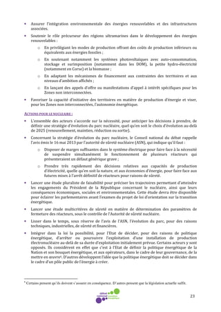 23
• Assurer l’intégration environnementale des énergies renouvelables et des infrastructures
associées.
• Soutenir le rôle précurseur des régions ultramarines dans le développement des énergies
renouvelables :
o En privilégiant les modes de production offrant des coûts de production inférieurs ou
équivalents aux énergies fossiles ;
o En soutenant notamment les systèmes photovoltaïques avec auto-consommation,
stockage et surimposition (notamment dans les DOM), la petite hydro-électricité
(notamment en Corse) et la biomasse ;
o En adaptant les mécanismes de financement aux contraintes des territoires et aux
niveaux d’ambition affichés ;
o En lançant des appels d’offre ou manifestations d’appel à intérêt spécifiques pour les
Zones non interconnectées.
• Favoriser la capacité d’initiative des territoires en matière de production d’énergie et viser,
pour les Zones non interconnectées, l’autonomie énergétique.
ACTIONS POUR LE NUCLEAIRE :
• L'ensemble des acteurs s'accorde sur la nécessité, pour anticiper les décisions à prendre, de
définir une stratégie d'évolution du parc nucléaire, quel qu’en soit le choix d’évolution au-delà
de 2025 (renouvellement, maintien, réduction ou sortie).
• Concernant la stratégie d’évolution du parc nucléaire, le Conseil national du débat rappelle
l’avis émis le 16 mai 2013 par l’autorité de sûreté nucléaire (ASN), qui indique qu’il faut :
o Disposer de marges suffisantes dans le système électrique pour faire face à la nécessité
de suspendre simultanément le fonctionnement de plusieurs réacteurs qui
présenteraient un défaut générique grave ;
o Prendre très rapidement des décisions relatives aux capacités de production
d’électricité, quelle qu’en soit la nature, et aux économies d’énergie, pour faire face aux
futures mises à l’arrêt définitif de réacteurs pour raisons de sûreté.
• Lancer une étude pluraliste de faisabilité pour préciser les trajectoires permettant d’atteindre
les engagements du Président de la République concernant le nucléaire, ainsi que leurs
conséquences économiques, sociales et environnementales. Cette étude devra être disponible
pour éclairer les parlementaires avant l’examen du projet de loi d’orientation sur la transition
énergétique.
• Lancer une étude multicritères de sûreté en matière de détermination des paramètres de
fermeture des réacteurs, sous le contrôle de l’Autorité de sûreté nucléaire.
• Lisser dans le temps, sous réserve de l’avis de l’ASN, l’évolution du parc, pour des raisons
techniques, industrielles, de sûreté et financières.
• Intégrer dans la loi la possibilité, pour l’Etat de décider, pour des raisons de politique
énergétique, d’arrêter ou poursuivre l’exploitation d’une installation de production
électronucléaire au-delà de sa durée d’exploitation initialement prévue. Certains acteurs y sont
opposés. Ils considèrent en effet que c’est à l’Etat de définir la politique énergétique de la
Nation et son bouquet énergétique, et aux opérateurs, dans le cadre de leur gouvernance, de la
mettre en œuvre6. D’autres développent l’idée que la politique énergétique doit se décider dans
le cadre d’un pôle public de l’énergie à créer.
6
Certains pensent qu’ils doivent s’assurer en conséquence. D’autres pensent que la législation actuelle suffit.
 