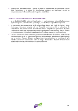 24
• Quel que soit le scenario retenu, s’assurer du maintien à haut niveau du savoir-faire français
dans l’exploitation et la sûreté des installations nucléaires, et développer encore les
compétences dans le démantèlement et la gestion des déchets.
AUTRES ACTIONS POUR SECURISER NOTRE APPROVISIONNEMENT :
• La loi du 11 juillet 2011 a interdit l'exploration et l'exploitation des mines d'hydrocarbures
liquides ou gazeux par fracturation hydraulique, seule technique aujourd’hui disponible.
• La plupart des acteurs s’accorde sur la nécessité de réaliser une étude de l’impact socio-
économique (tourisme, emploi, prix de l’énergie), environnemental et climatique de
l’exploitation des gaz de schiste, incluant une analyse complète du cycle de vie. D’autres
s’opposent à cette étude, considérant que les gaz et huiles non conventionnels ont des impacts
environnementaux et climatiques négatifs qui justifient à eux seuls de ne pas les exploiter
• Certains acteurs souhaitent que soient poursuivies les recherches en vue de la production de
connaissances, d’autres en vue d’une exploitation possible de gaz et huiles non conventionnels
sur le territoire français. D’autres soulignent que son exploitation ne contribuerait qu’à
retarder l’action vers une économie sobre en énergie et en carbone et vers le développement
des énergies renouvelables dont nous aurons besoin in fine.
 