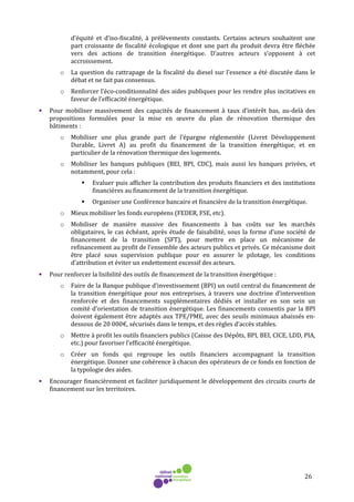26
d’équité et d’iso-fiscalité, à prélèvements constants. Certains acteurs souhaitent une
part croissante de fiscalité écologique et dont une part du produit devra être fléchée
vers des actions de transition énergétique. D’autres acteurs s’opposent à cet
accroissement.
o La question du rattrapage de la fiscalité du diesel sur l’essence a été discutée dans le
débat et ne fait pas consensus.
o Renforcer l’éco-conditionnalité des aides publiques pour les rendre plus incitatives en
faveur de l’efficacité énergétique.
• Pour mobiliser massivement des capacités de financement à taux d’intérêt bas, au-delà des
propositions formulées pour la mise en œuvre du plan de rénovation thermique des
bâtiments :
o Mobiliser une plus grande part de l’épargne réglementée (Livret Développement
Durable, Livret A) au profit du financement de la transition énergétique, et en
particulier de la rénovation thermique des logements.
o Mobiliser les banques publiques (BEI, BPI, CDC), mais aussi les banques privées, et
notamment, pour cela :
Evaluer puis afficher la contribution des produits financiers et des institutions
financières au financement de la transition énergétique.
Organiser une Conférence bancaire et financière de la transition énergétique.
o Mieux mobiliser les fonds européens (FEDER, FSE, etc).
o Mobiliser de manière massive des financements à bas coûts sur les marchés
obligataires, le cas échéant, après étude de faisabilité, sous la forme d’une société de
financement de la transition (SFT), pour mettre en place un mécanisme de
refinancement au profit de l’ensemble des acteurs publics et privés. Ce mécanisme doit
être placé sous supervision publique pour en assurer le pilotage, les conditions
d’attribution et éviter un endettement excessif des acteurs.
• Pour renforcer la lisibilité des outils de financement de la transition énergétique :
o Faire de la Banque publique d’investissement (BPI) un outil central du financement de
la transition énergétique pour nos entreprises, à travers une doctrine d’intervention
renforcée et des financements supplémentaires dédiés et installer en son sein un
comité d’orientation de transition énergétique. Les financements consentis par la BPI
doivent également être adaptés aux TPE/PME, avec des seuils minimaux abaissés en-
dessous de 20 000€, sécurisés dans le temps, et des règles d’accès stables.
o Mettre à profit les outils financiers publics (Caisse des Dépôts, BPI, BEI, CICE, LDD, PIA,
etc.) pour favoriser l’efficacité énergétique.
o Créer un fonds qui regroupe les outils financiers accompagnant la transition
énergétique. Donner une cohérence à chacun des opérateurs de ce fonds en fonction de
la typologie des aides.
• Encourager financièrement et faciliter juridiquement le développement des circuits courts de
financement sur les territoires.
 