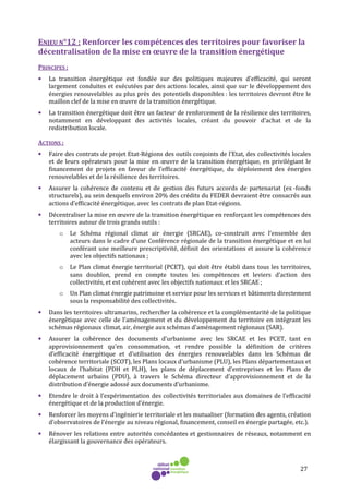 27
ENJEU N°12 : Renforcer les compétences des territoires pour favoriser la
décentralisation de la mise en œuvre de la transition énergétique
PRINCIPES :
• La transition énergétique est fondée sur des politiques majeures d’efficacité, qui seront
largement conduites et exécutées par des actions locales, ainsi que sur le développement des
énergies renouvelables au plus près des potentiels disponibles : les territoires devront être le
maillon clef de la mise en œuvre de la transition énergétique.
• La transition énergétique doit être un facteur de renforcement de la résilience des territoires,
notamment en développant des activités locales, créant du pouvoir d’achat et de la
redistribution locale.
ACTIONS :
• Faire des contrats de projet Etat-Régions des outils conjoints de l’Etat, des collectivités locales
et de leurs opérateurs pour la mise en œuvre de la transition énergétique, en privilégiant le
financement de projets en faveur de l’efficacité énergétique, du déploiement des énergies
renouvelables et de la résilience des territoires.
• Assurer la cohérence de contenu et de gestion des futurs accords de partenariat (ex -fonds
structurels), au sein desquels environ 20% des crédits du FEDER devraient être consacrés aux
actions d’efficacité énergétique, avec les contrats de plan Etat-régions.
• Décentraliser la mise en œuvre de la transition énergétique en renforçant les compétences des
territoires autour de trois grands outils :
o Le Schéma régional climat air énergie (SRCAE), co-construit avec l’ensemble des
acteurs dans le cadre d’une Conférence régionale de la transition énergétique et en lui
conférant une meilleure prescriptivité, définit des orientations et assure la cohérence
avec les objectifs nationaux ;
o Le Plan climat énergie territorial (PCET), qui doit être établi dans tous les territoires,
sans doublon, prend en compte toutes les compétences et leviers d’action des
collectivités, et est cohérent avec les objectifs nationaux et les SRCAE ;
o Un Plan climat énergie patrimoine et service pour les services et bâtiments directement
sous la responsabilité des collectivités.
• Dans les territoires ultramarins, rechercher la cohérence et la complémentarité de la politique
énergétique avec celle de l'aménagement et du développement du territoire en intégrant les
schémas régionaux climat, air, énergie aux schémas d'aménagement régionaux (SAR).
• Assurer la cohérence des documents d’urbanisme avec les SRCAE et les PCET, tant en
approvisionnement qu’en consommation, et rendre possible la définition de critères
d’efficacité énergétique et d’utilisation des énergies renouvelables dans les Schémas de
cohérence territoriale (SCOT), les Plans locaux d’urbanisme (PLU), les Plans départementaux et
locaux de l’habitat (PDH et PLH), les plans de déplacement d’entreprises et les Plans de
déplacement urbains (PDU), à travers le Schéma directeur d’approvisionnement et de la
distribution d’énergie adossé aux documents d’urbanisme.
• Etendre le droit à l’expérimentation des collectivités territoriales aux domaines de l’efficacité
énergétique et de la production d’énergie.
• Renforcer les moyens d’ingénierie territoriale et les mutualiser (formation des agents, création
d’observatoires de l’énergie au niveau régional, financement, conseil en énergie partagée, etc.).
• Rénover les relations entre autorités concédantes et gestionnaires de réseaux, notamment en
élargissant la gouvernance des opérateurs.
 